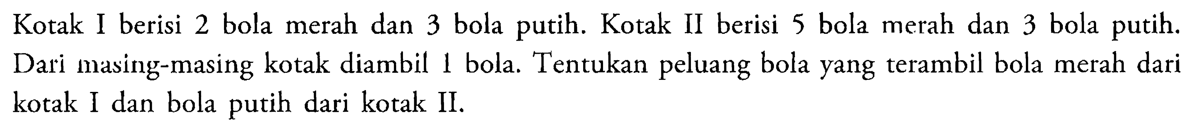 Kotak I berisi 2 bola merah dan 3 bola putih. Kotak II berisi 5 bola merah dan 3 bola putih. Dari masing-masing kotak diambil 1 bola. Tentukan peluang bola yang terambil bola merah dari kotak I dan bola putih dari kotak II. 