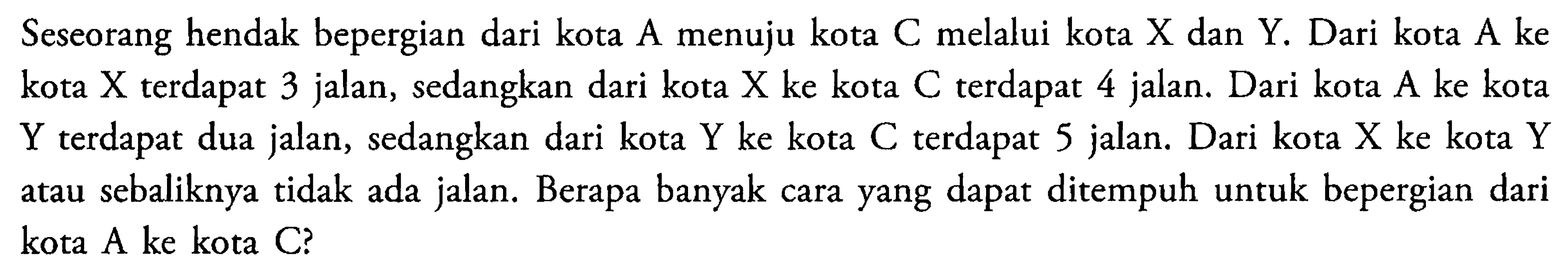 Seseorang hendak bepergian dari kota  A  menuju kota  C  melalui kota  X  dan  Y. Dari kota  A  ke kota  X  terdapat 3 jalan, sedangkan dari kota  X  ke kota  C  terdapat 4 jalan. Dari kota  A  ke kota  Y  terdapat dua jalan, sedangkan dari kota  Y  ke kota  C  terdapat 5 jalan. Dari kota  X  ke kota  Y  atau sebaliknya tidak ada jalan. Berapa banyak cara yang dapat ditempuh untuk bepergian dari kota  A  ke kota  C?