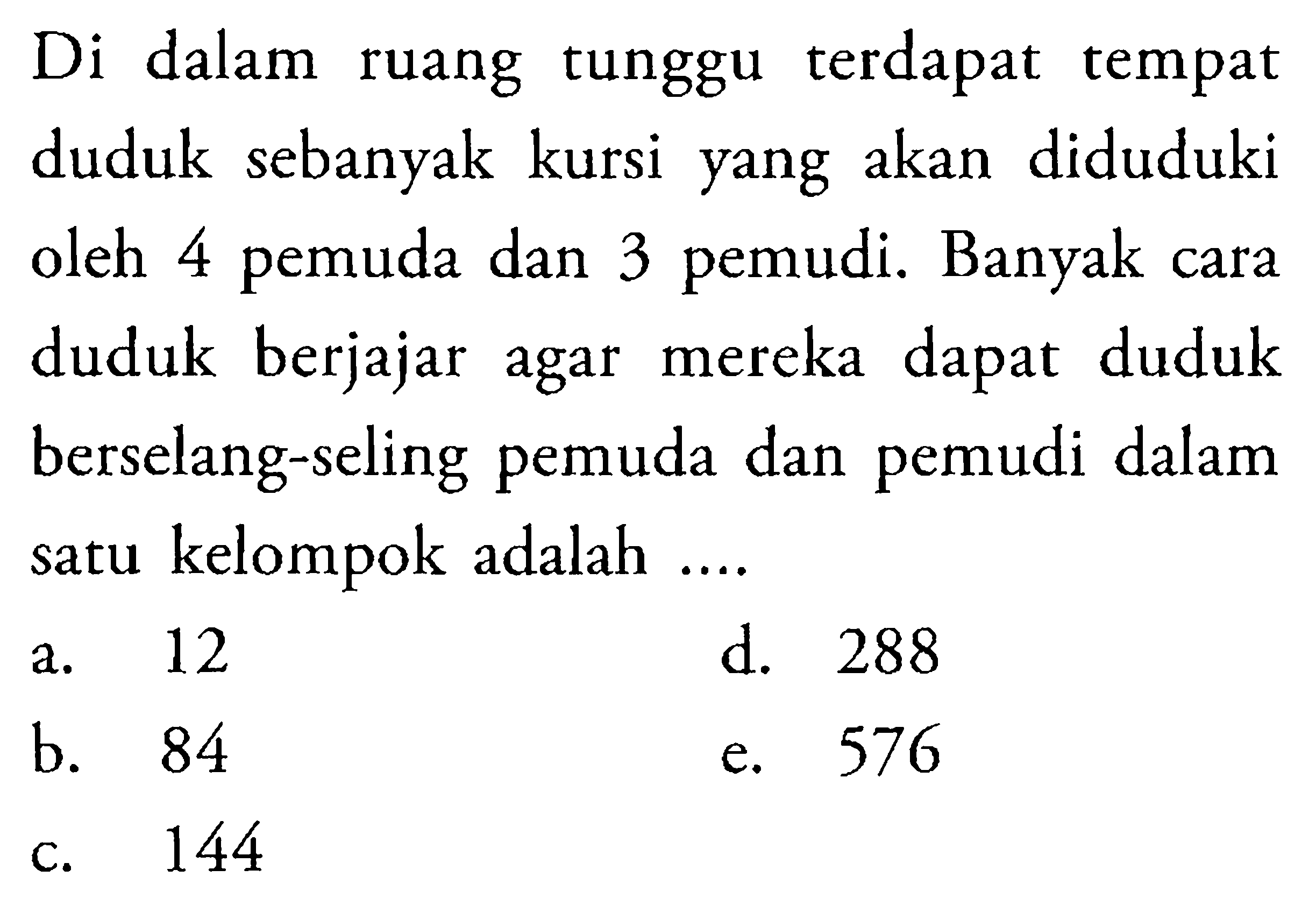 Di dalam ruangtunggu terdapat tempat duduk sebanyak kursi yang akan diduduki oleh 4 pemuda dan 3 pemudi. Banyak cara duduk berjajar agar mereka dapat duduk berselang-seling pemuda dan pemudi dalam satu kelompok adalah ....