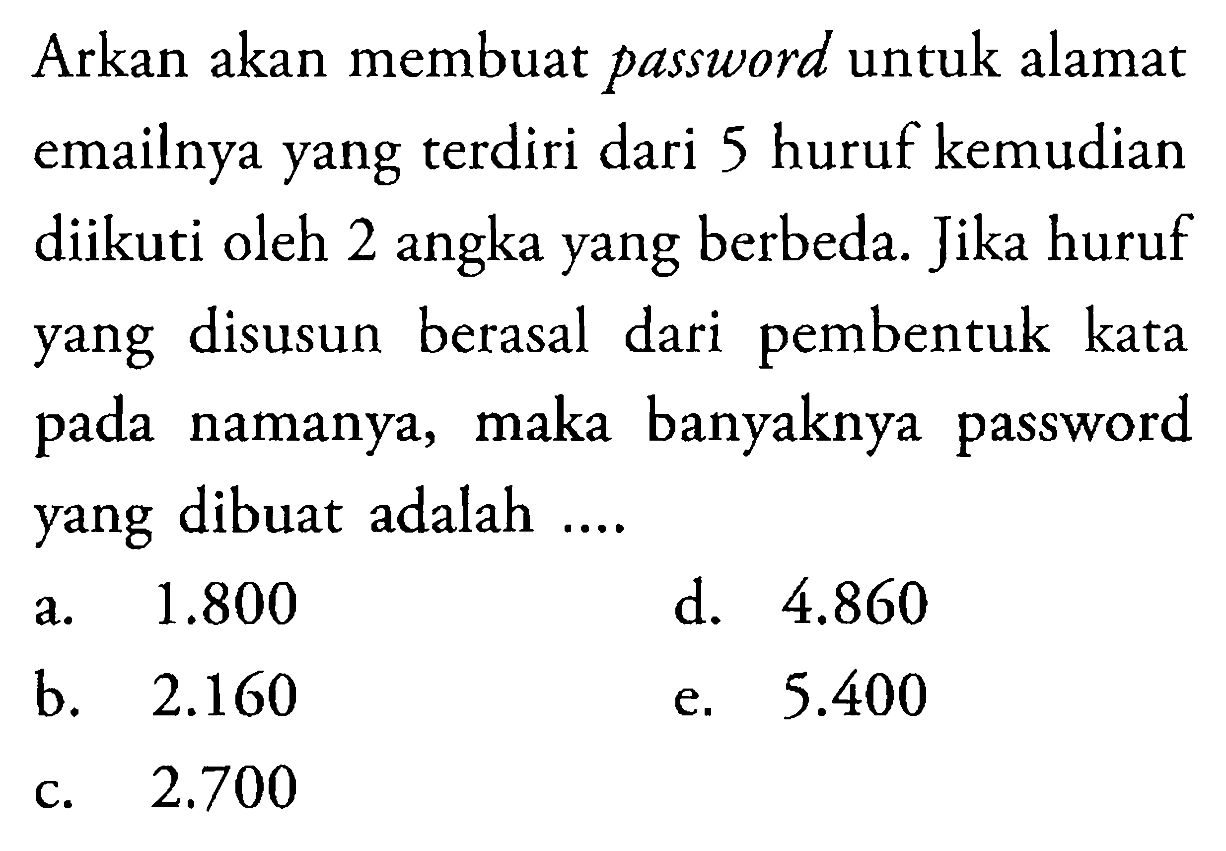 Arkan akan membuat password untuk alamat emailnya yang terdiri dari 5 huruf kemudian diikuti oleh 2 angka yang berbeda. Jika huruf yang disusun berasal dari pembentuk kata pada namanya, maka banyaknya password yang dibuat adalah ....