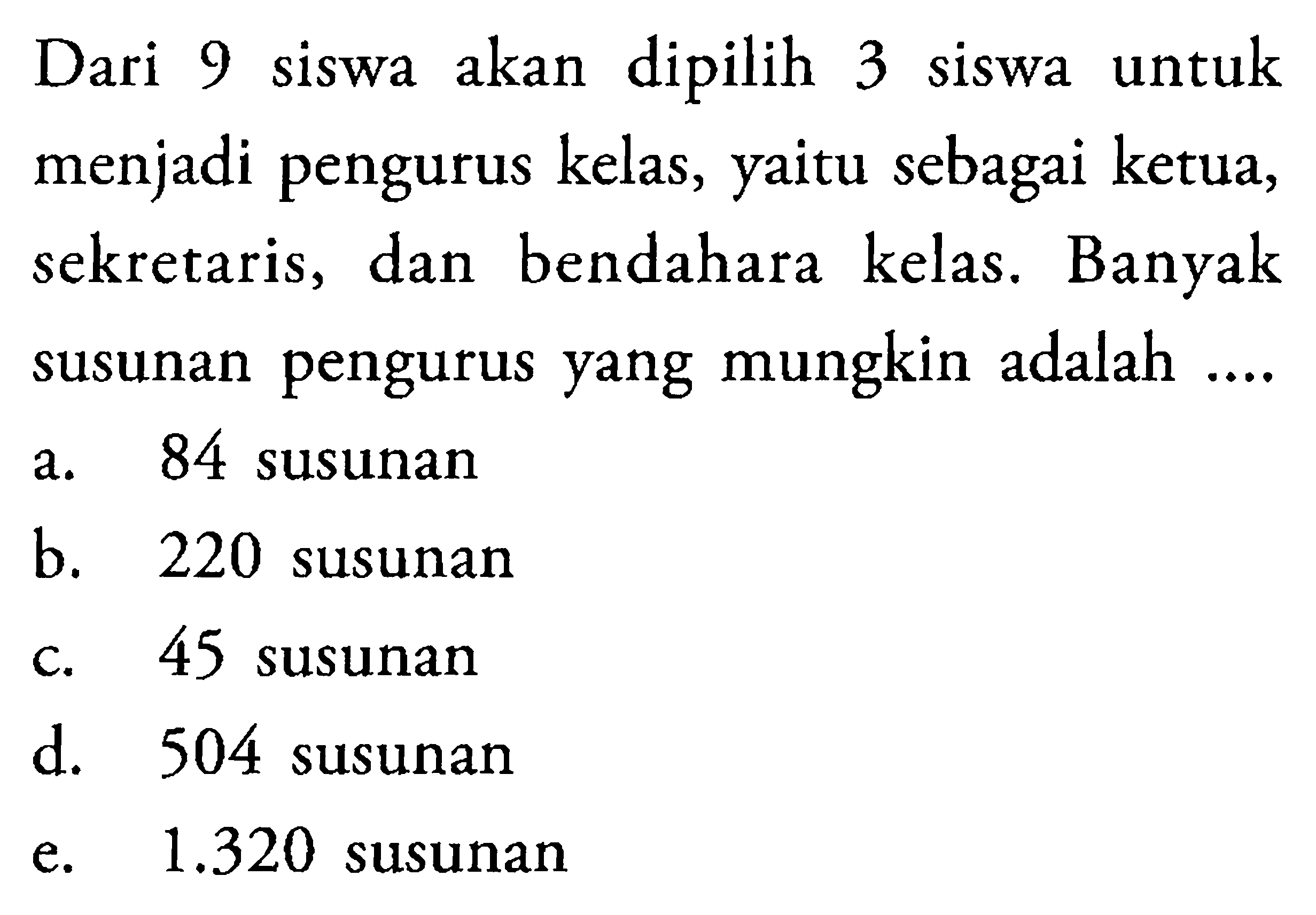 Dari 9 siswa akan dipilih 3 siswa untuk menjadi pengurus kelas, yaitu sebagai ketua, sekretaris, dan bendahara kelas. Banyak susunan pengurus yang mungkin adalah ....