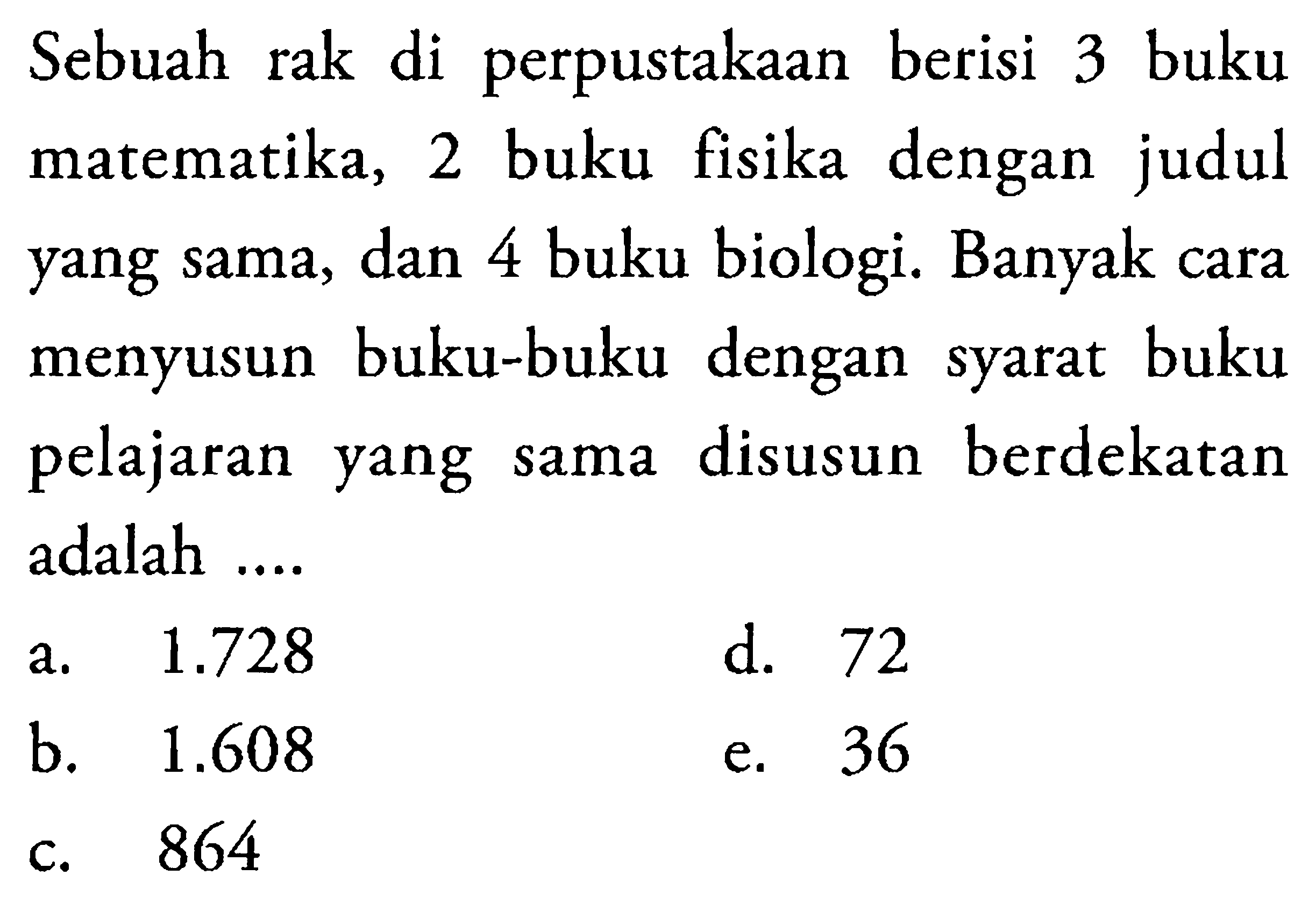 Sebuah rak di perpustakaan berisi 3 buku matematika, 2 buku fisika dengan judul yang sama, dan 4 buku biologi. Banyak cara menyusun buku-buku dengan syarat buku pelajaran yang sama disusun berdekatan adalah ....