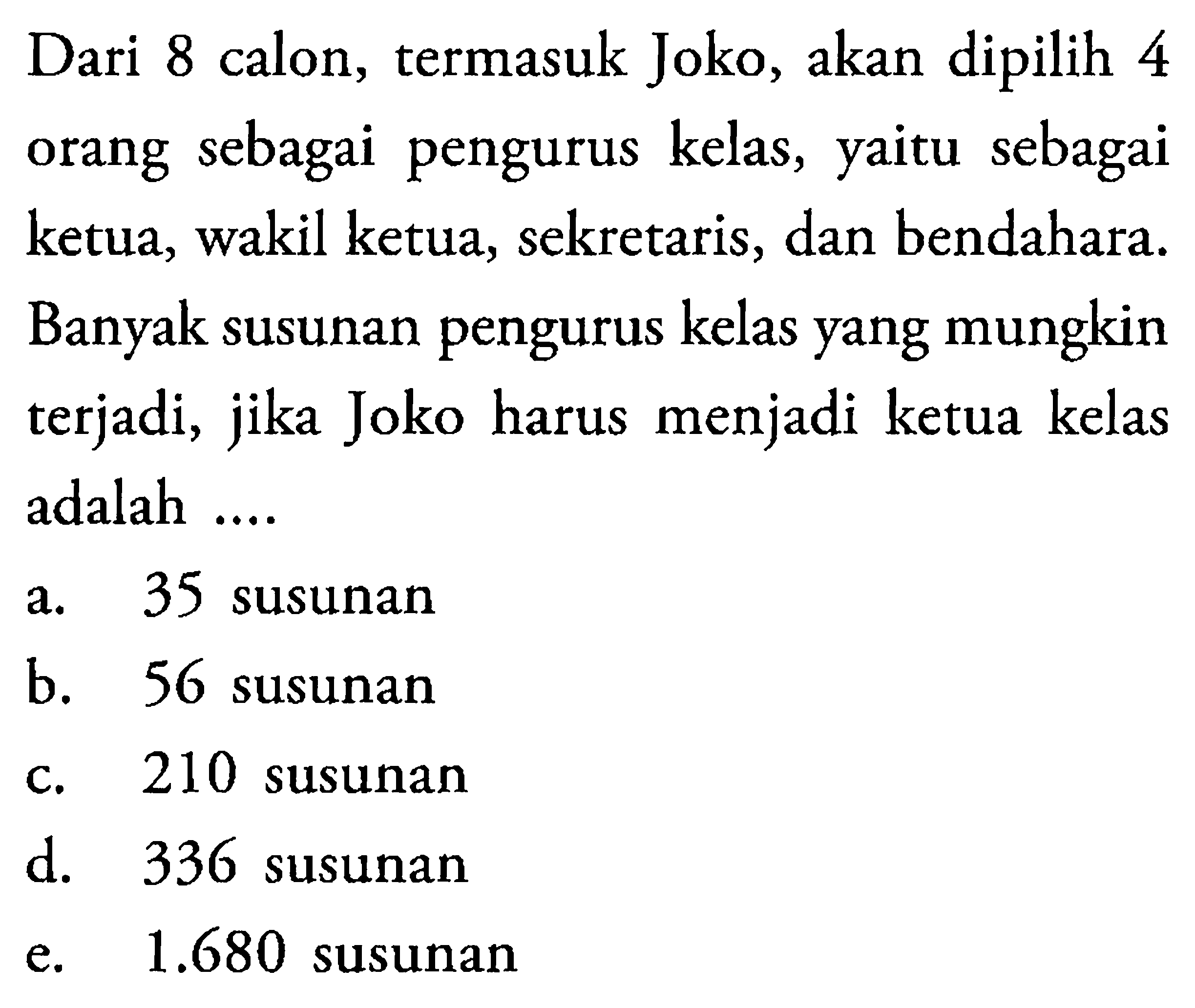 Dari 8 calon, termasuk Joko, akan dipilih 4 orang sebagai pengurus kelas, yaitu sebagai ketua, wakil ketua, sekretaris, dan bendahara. Banyak susunan pengurus kelas yang mungkin terjadi, jika Joko harus menjadi ketua kelas adalah ....