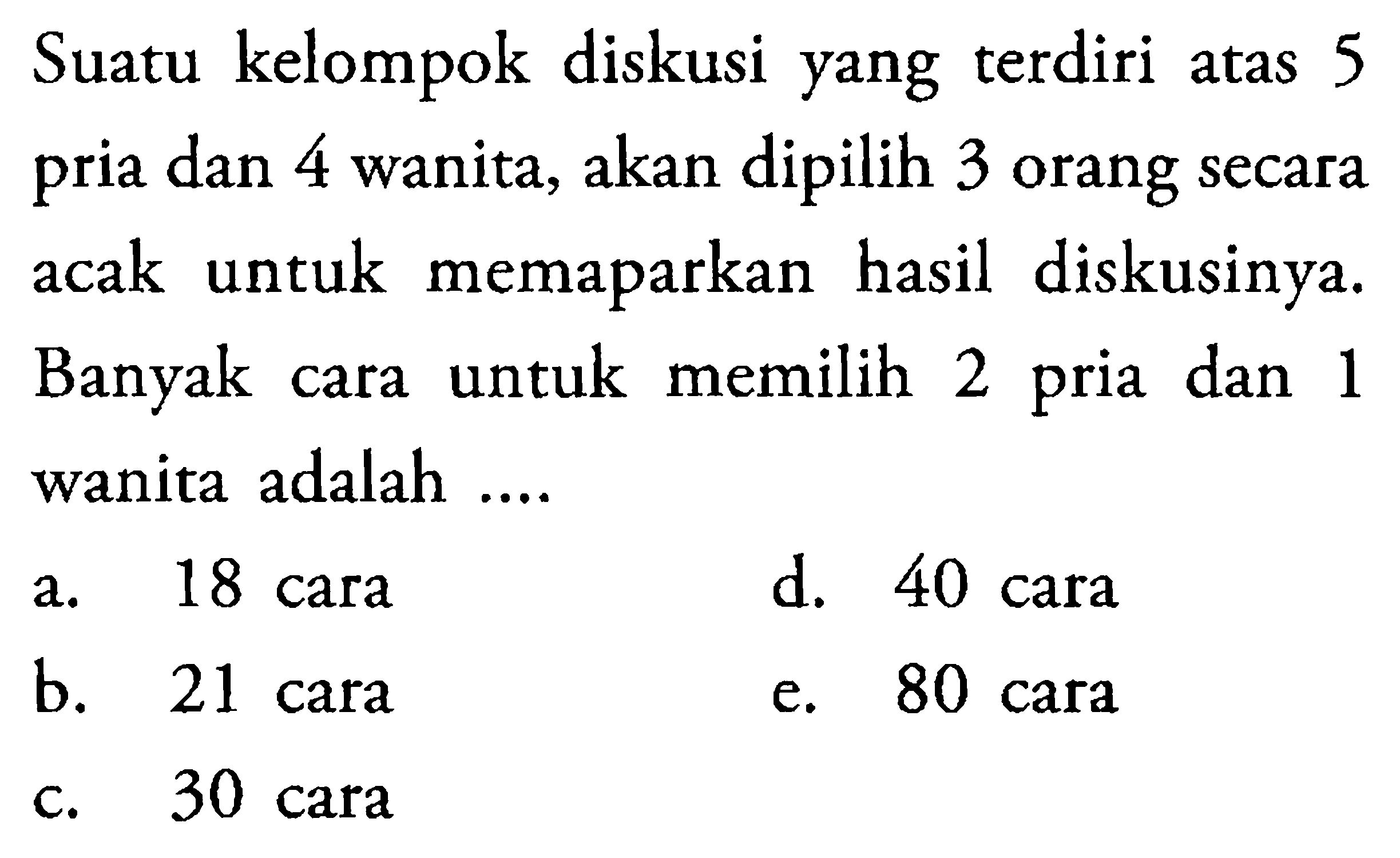 Suatu kelompok diskusi yang terdiri atas 5 pria dan 4 wanita, akan dipilih 3 orang secara acak untuk memaparkan hasil diskusinya. Banyak cara untuk memilih 2 pria dan 1 wanita adalah ....