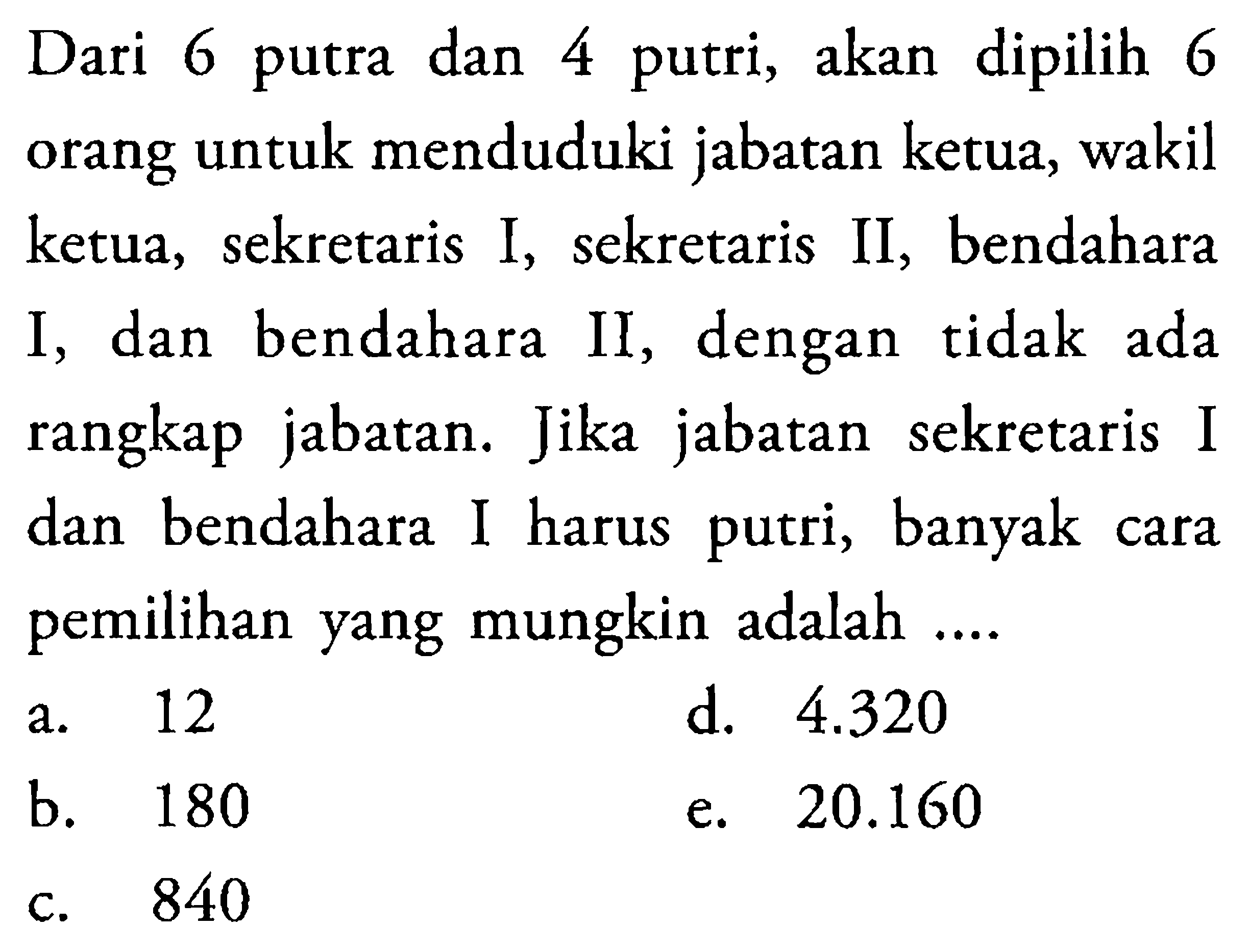 Dari 6 putra dan 4 putri, akan dipilih 6 orang untuk menduduki jabatan ketua, wakil ketua, sekretaris I, sekretaris II, bendahara I, dan bendahara II, dengan tidak ada rangkap jabatan. Jika jabatan sekretaris I dan bendahara I harus putri, banyak cara pemilihan yang mungkin adalah ....