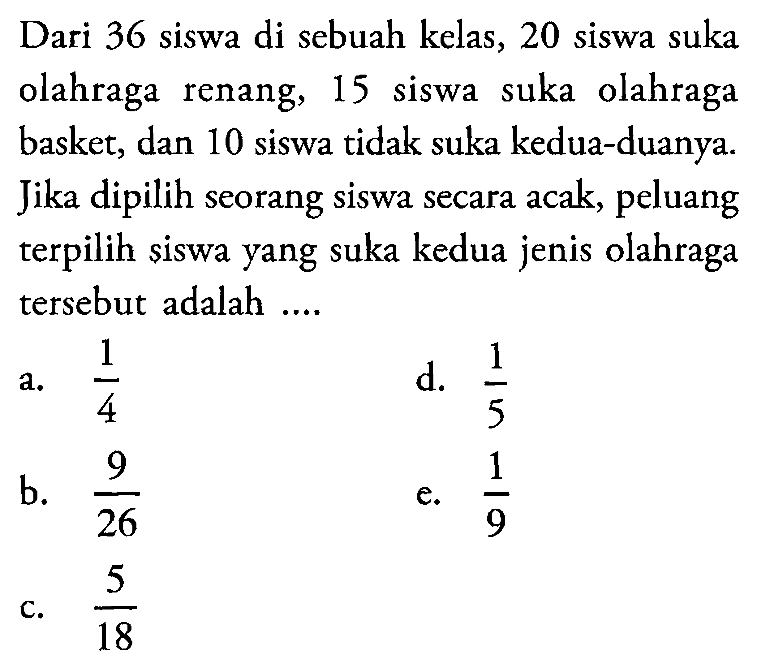 Dari 36 siswa di sebuah kelas, 20 siswa suka olahraga renang, 15 siswa suka olahraga basket, dan 10 siswa tidak suka kedua-duanya. Jika dipilih seorang siswa secara acak, peluang terpilih siswa yang suka kedua jenis olahraga tersebut adalah ....
