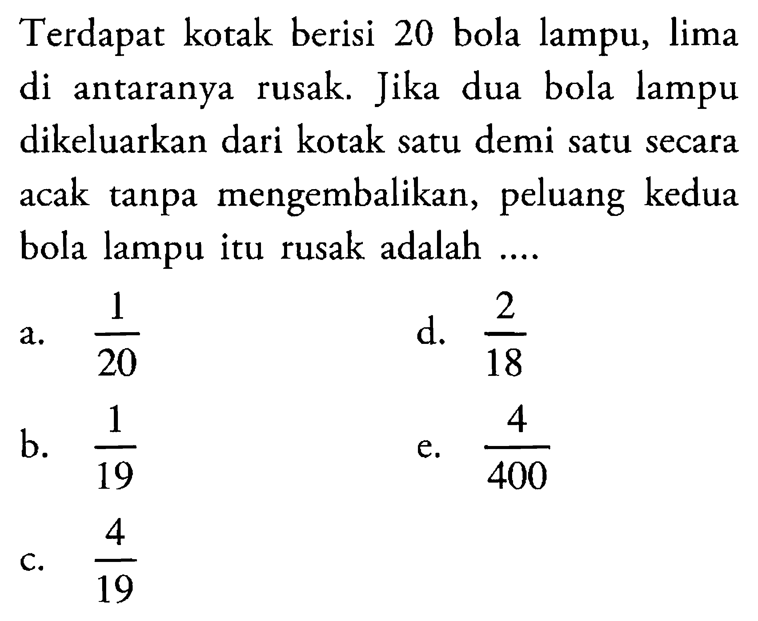 Terdapat kotak berisi 20 bola lampu, lima di antaranya rusak. Jika dua bola lampu dikeluarkan dari kotak satu demi satu secara acak tanpa mengembalikan, peluang kedua bola lampu itu rusak adalah ....