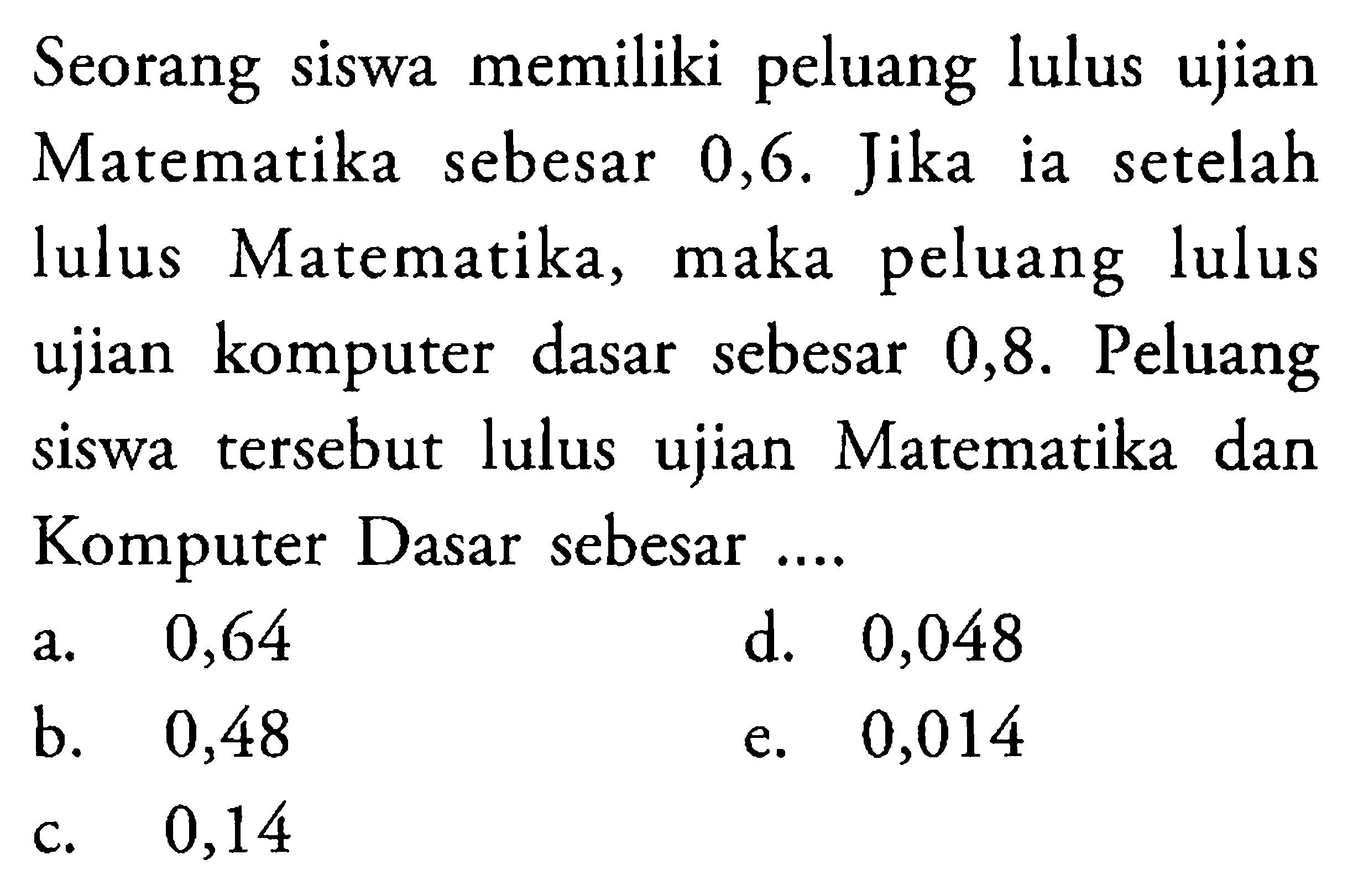 Seorang siswa memiliki peluang lulus ujian Matematika sebesar 0,6. Jika ia setelah lulus Matematika, maka peluang lulus ujian komputer dasar sebesar 0,8. Peluang siswa tersebut lulus ujian Matematika dan Komputer Dasar sebesar....