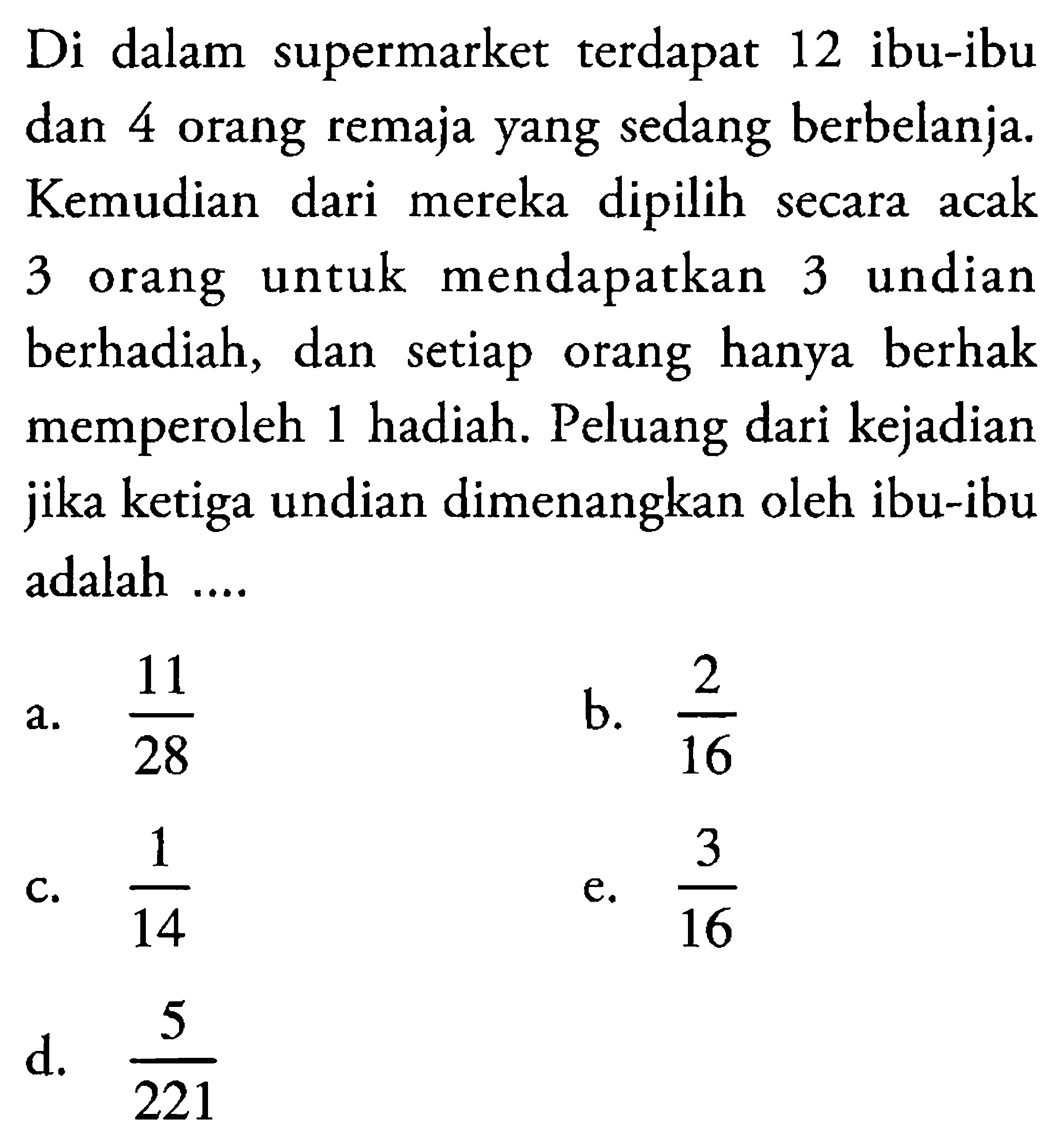 Di dalam supermarket terdapat 12 ibu-ibu dan 4 orang remaja yang sedang berbelanja. Kemudian dari mereka dipilih secara acak 3 orang untuk mendapatkan 3 undian berhadiah, dan setiap orang hanya berhak memperoleh 1 hadiah. Peluang dari kejadian jika ketiga undian dimenangkan oleh ibu-ibu adalah .... 