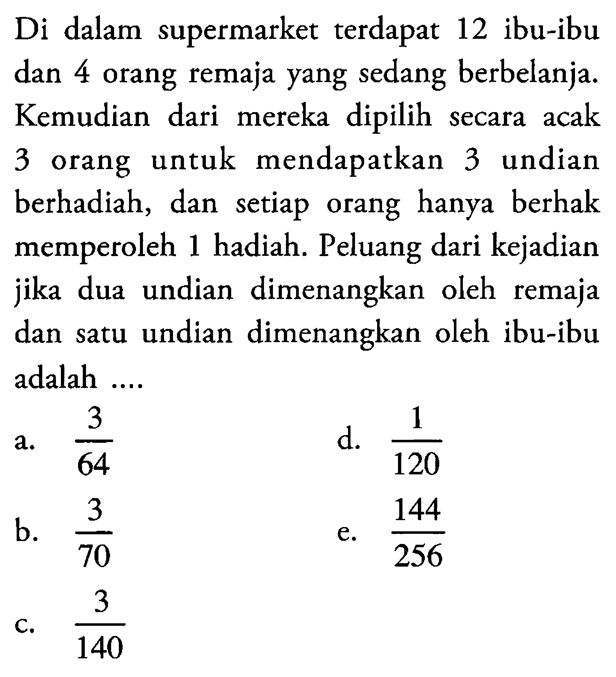 Di dalam supermarket terdapat 12 ibu-ibu dan 4 orang remaja yang sedang berbelanja. Kemudian dari mereka dipilih secara acak 3 orang untuk mendapatkan 3 undian berhadiah, dan setiap orang hanya berhak memperoleh 1 hadiah. Peluang dari kejadian jika dua undian dimenangkan oleh remaja dan satu undian dimenangkan oleh ibu-ibu adalah .... 
