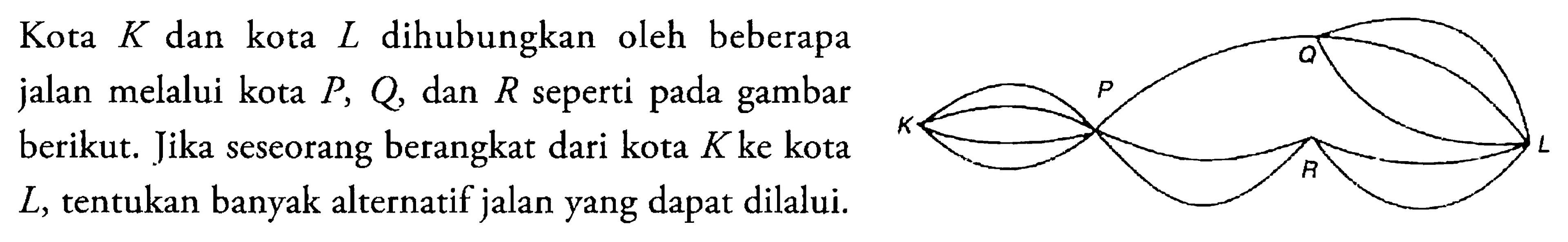 Kota K dan kota L dihubungkan oleh beberapa jalan menuju kota P, Q dan R seperti pada gambar berikut. Jika seseorang berangkat dari kota K ke kota L , tentukan banyak alternatif jalan yang dapat dilalui.