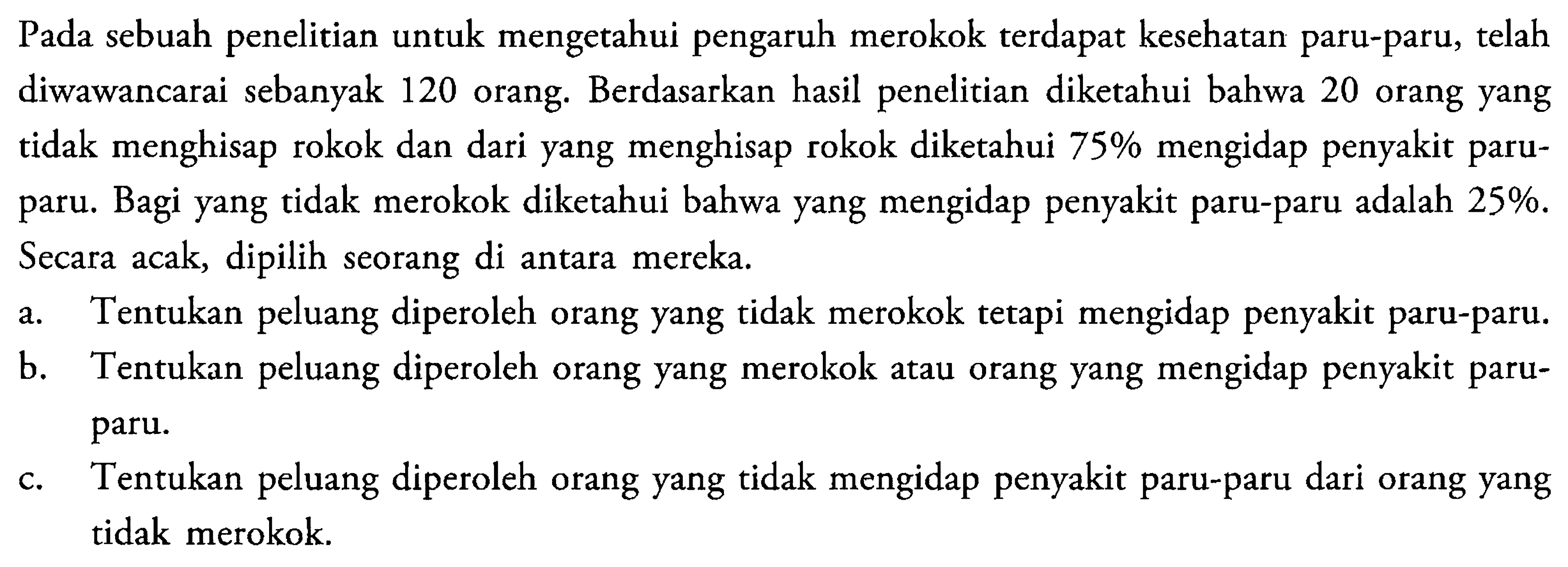 Pada sebuah penelitian untuk mengetahui pengaruh merokok terdapat kesehatan paru-paru, telah diwawancarai sebanyak 120 orang. Berdasarkan hasil penelitian diketahui bahwa 20 orang yang tidak menghisap rokok dan dari yang menghisap rokok diketahui 75% mengidap penyakit paru-paru. Bagi yang tidak merokok diketahui bahwa yang mengidap penyakit paru-paru adalah 25%. Secara acak, dipilih seorang di antara mereka.a. Tentukan peluang diperoleh orang yang tidak merokok tetapi mengidap penyakit paru-paru. b. Tentukan peluang diperoleh orang yang merokok atau orang yang mengidap penyakit paruparu. c. Tentukan peluang diperoleh orang yang tidak mengidap penyakit paru-paru dari orang yang tidak merokok. 