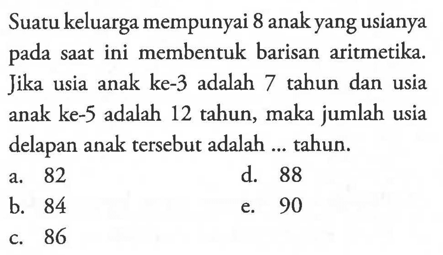 Suatu keluarga mempunyai 8 anak yang usianya pada saat ini membentuk barisan aritmetika. Jika usia anak ke-3 adalah 7 tahun dan usia anak ke-5 adalah 12 tahun, maka jumlah usia delapan anak tersebut adalah ... tahun.