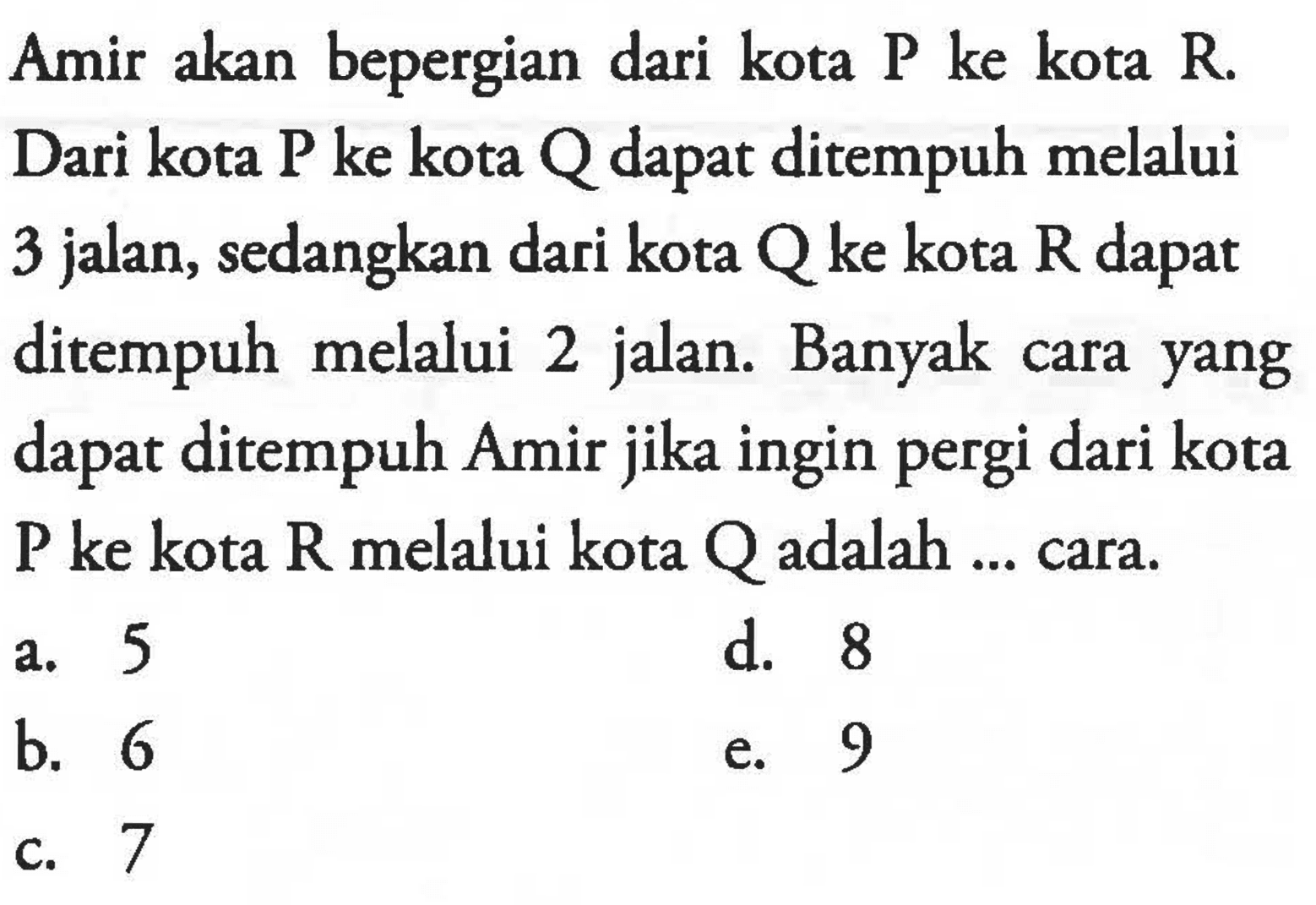 Amir akan bepergian dari kota P ke kota R. Dari kota P ke kota Q dapat ditempuh melalui 3 jalan, sedangkan dari kota Q ke kota R dapat ditempuh melalui 2 jalan. Banyak cara yang dapat ditempuh Amir jika ingin pergi dari kota P ke kota R melalui kota Q adalah .... cara.