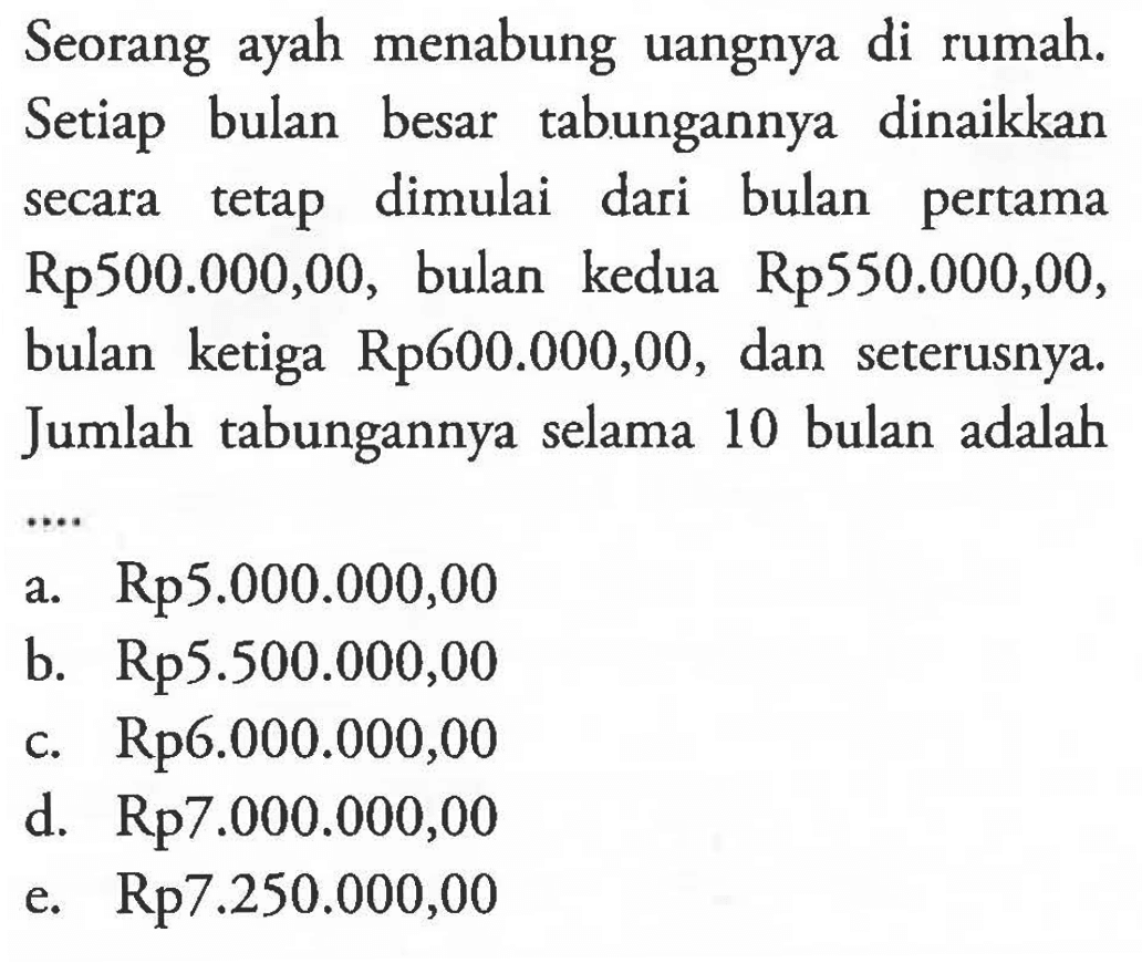 Seorang ayah menabung uangnya di rumah. Setiap bulan besar tabungannya dinaikkan secara tetap dimulai dari bulan pertama Rp500.000,00, bulan kedua Rp550.000,00, bulan ketiga Rp600.000,00, dan seterusnya. Jumlah tabungannya selama 10 bulan adalah ....