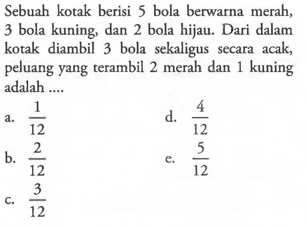 Sebuah kotak berisi 5 bola berwarna merah, 3 bola kuning, dan 2 bola hijau. Dari dalam kotak diambil 3 bola sekaligus secara acak, peluang yang terambil 2 merah dan 1 kuning adalah ....
