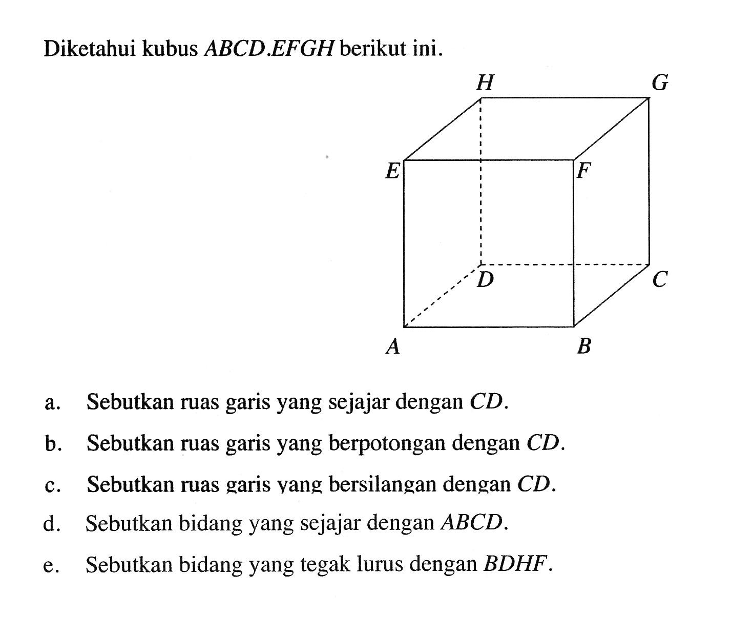 Diketahui kubus ABCD.EFGH berikut ini.a. Sebutkan ruas garis yang sejajar dengan CD.b. Sebutkan ruas garis yang berpotongan dengan CD.c. Sebutkan ruas garis yang bersilangan dengan CD.d. Sebutkan bidang yang sejajar dengan ABCD.e. Sebutkan bidang yang tegak lurus dengan BDHF.