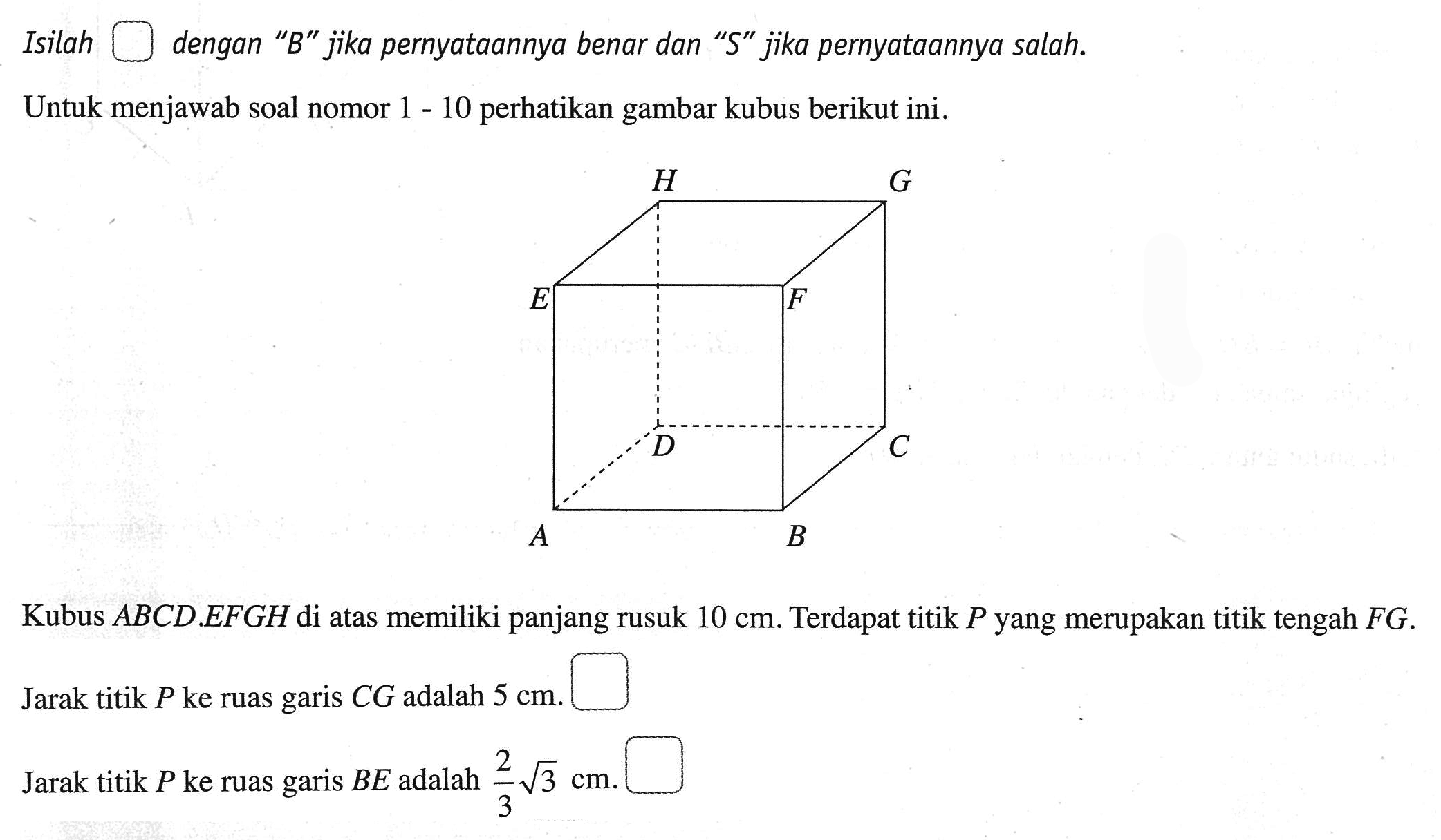 Isilah kotak dengan"B" jika pernyataannnya benar dan "S" jika pernyataannya salah. Untuk menjawab soal nomor 1-10 perhatikan gambar kubus berikut ini. Kubus ABCD.EFGH di atas memiliki panjang rusuk 10 cm. Terdapat titik P yang merupakan titik tengah FG. Jarak titik P ke ruas garis CG adalah 5 cm. kotak Jarak titik P ke ruas garis BE adalah 2/3 akar(3) cm. kotak