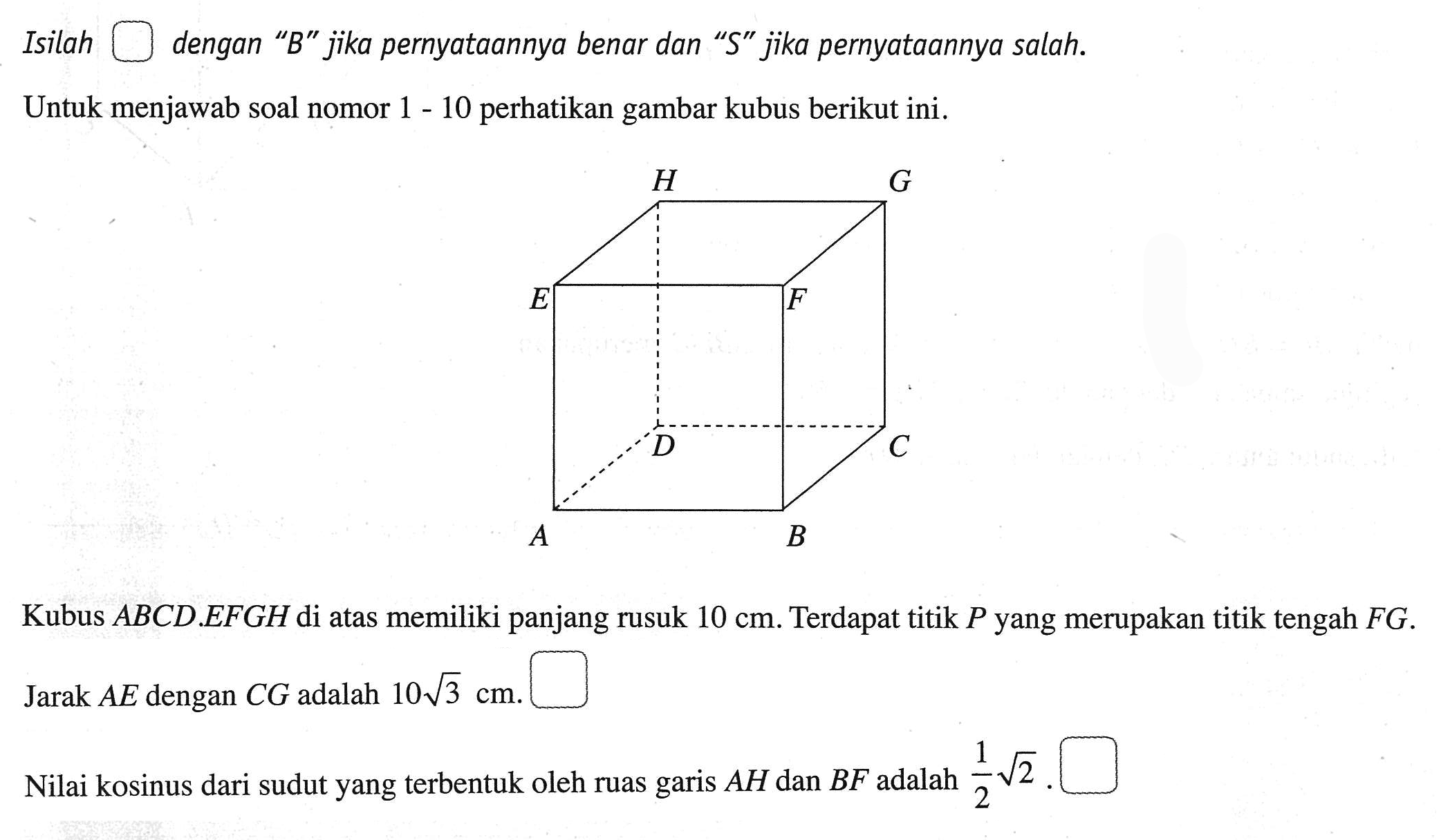 Isilah dengan "B" jika pernyataannya benar dan "S" jika pernyataannya salah. Untuk menjawab soal nomor 1 - 10 perhatikan gambar kubus berikut ini. Kubus ABCD.EFGH di atas memiliki panjang rusuk 10 cm. Terdapat titik P yang merupakan titik tengah FG. Jarak AE dengan CG adalah 10 3^(1/2) cm. Nilai kosinus dari sudut yang terbentuk oleh ruas garis AH dan BF adalah 1/2 2^(1/2).