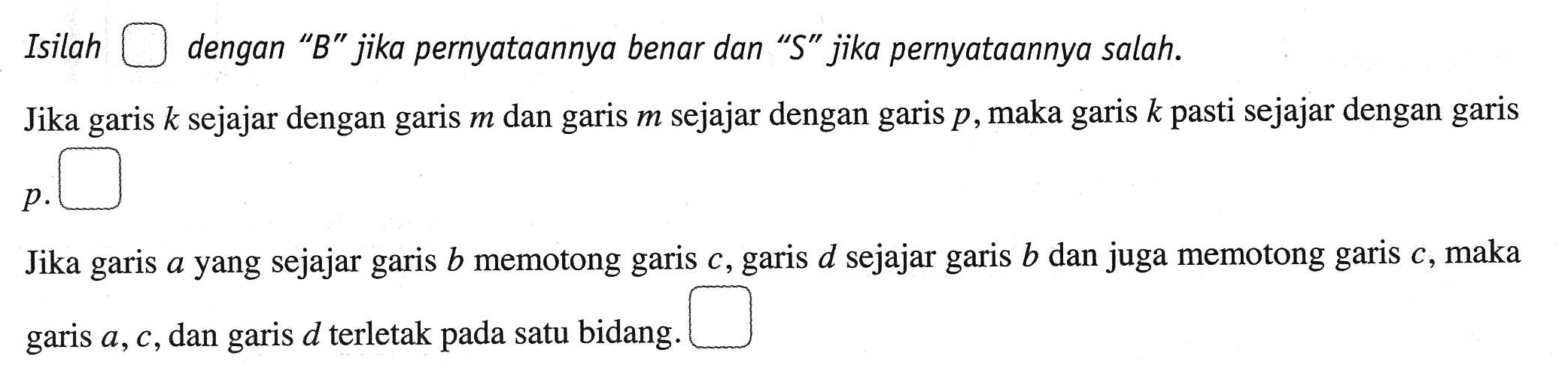 Isilah dengan "B" jika pernyataannya benar dan "S" jika pernyataannya salah. Jika garis k sejajar dengan m dan garis m sejajar dengan garis p, maka garis k pasti sejajar dengan garis p. Jika garis a yang sejajar garis b memotong garis c, garis d sejajar garis b dan juga memotong garis c, maka garis a, c, dan d terletak pada satu bidang.