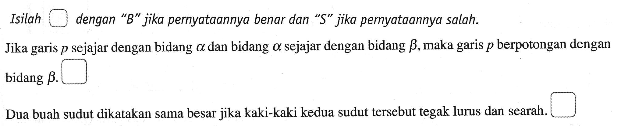 Isilah kotak dengan "B" jika pernyataannya benar dan "S" jika pernyataannya salah. Jika garis p sejajar dengan bidang alpha dan bidang alpha sejajar dengan bidang beta, maka garis p berpotongan dengan bidang beta. kotak Dua buah sudut dikatakan sama besar jika kaki-kaki kedua sudut tersebut tegak lurus dan searah. kotak