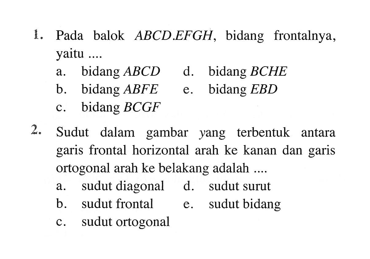 Pada balok ABCD.EFGH, bidang frontalnya, yaitu a. bidang ABCD d. bidang BCHE c. bidang ABFE e. bidang EBD b. bidang BCGF 2. Sudut dalam gambar yang terbentuk antara garis frontal horizontal arah ke kanan dan garis ortogonal arah ke belakang adalah a. sudut diagonal d. sudut surut b. sudut frontal e. sudut bidang c. sudut ortogonal