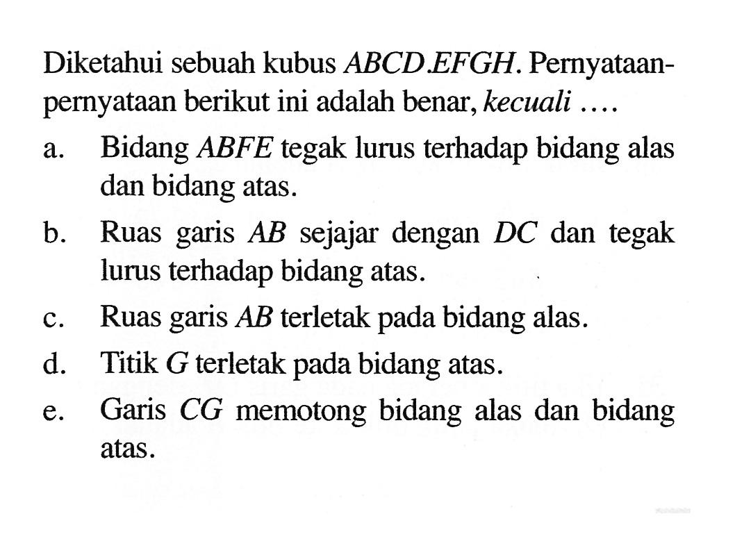 Diketahui sebuah kubus ABCD. EFGH. Pernyataan- pernyataan berikut ini adalah benar, kecuali... a. Bidang ABFE tegak lurus terhadap bidang alas dan bidang atas. b. Ruas garis AB sejajar dengan DC dan tegak lurus terhadap bidang atas c. Ruas garis AB terletak pada bidang alas. d. Titik G terletak pada bidang atas. e. Garis CG memotong bidang alas dan bidang atas.