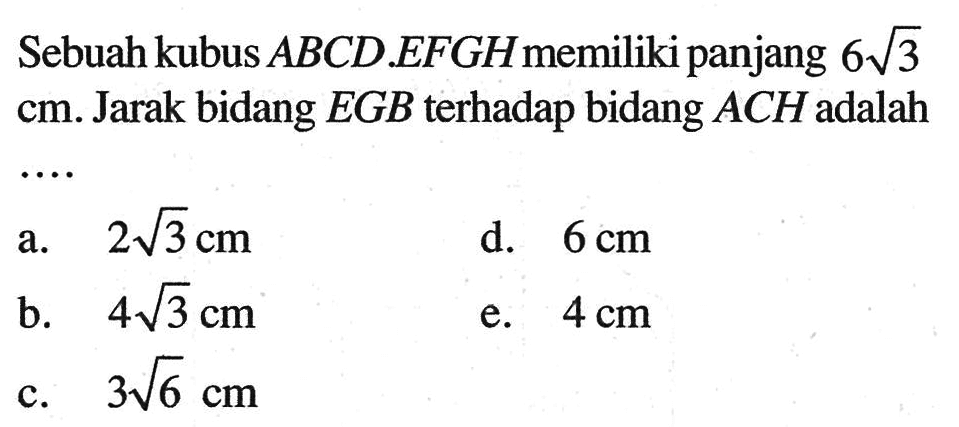 Sebuah kubus ABCD.EFGH memiliki panjang 6 akar(3) cm. Jarak bidang EGB terhadap bidang ACH adalah ...