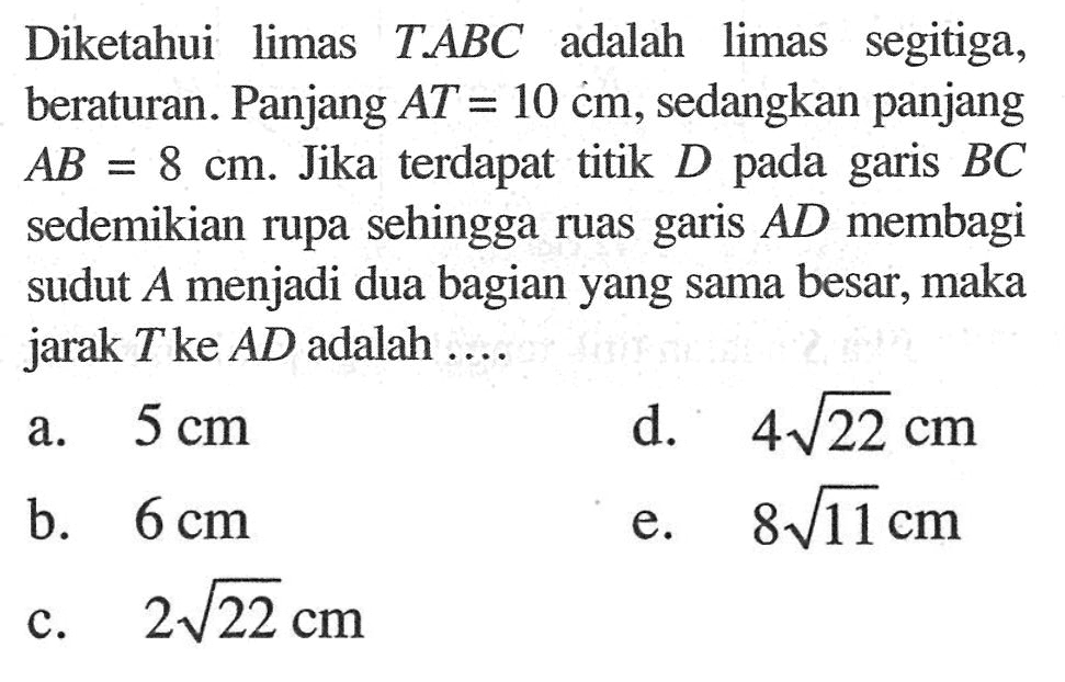 Diketahui limas TABC adalah limas segitiga, beraturan. Panjang AT = 10 cm, sedangkan panjang cm. Jika terdapat titik D.AB 8 pada garis BC = sedemikian rupa sehingga ruas garis AD membagi sudut menjadi dua bagian yang sama besar, maka jarak T ke AD adalah