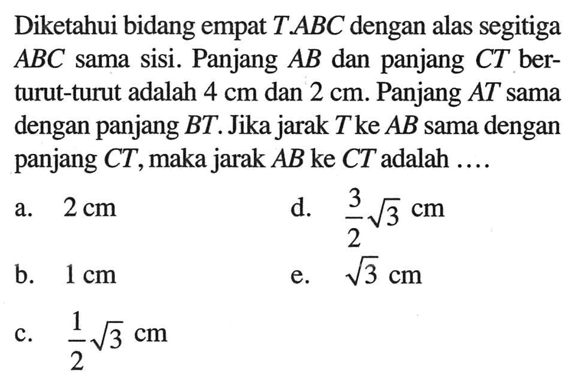 Diketahui bidang empat T.ABC dengan alas segitiga ABC sama sisi. Panjang AB dan panjang CT berturut-turut adalah 4 cm dan 2 cm. Panjang AT sama dengan panjang BT. Jika jarak T ke AB sama dengan panjang CT, maka jarak AB ke CT adalah...