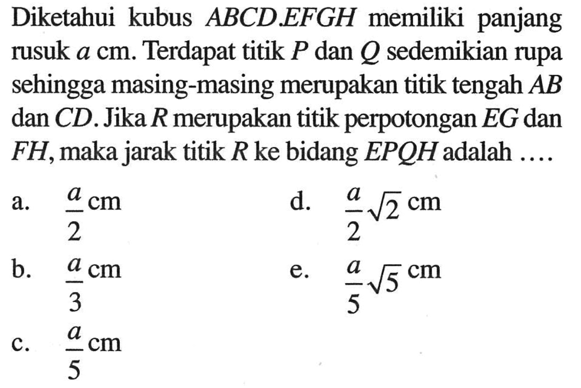 Diketahui kubus ABCD.EFGH memiliki panjang rusuk a cm. Terdapat titik P dan Q sedemikian rupa sehingga masing-masing merupakan titik tengah AB dan CD. Jika R merupakan titik perpotongan EG dan FH, maka jarak titik R ke bidang EPQH adalah ....