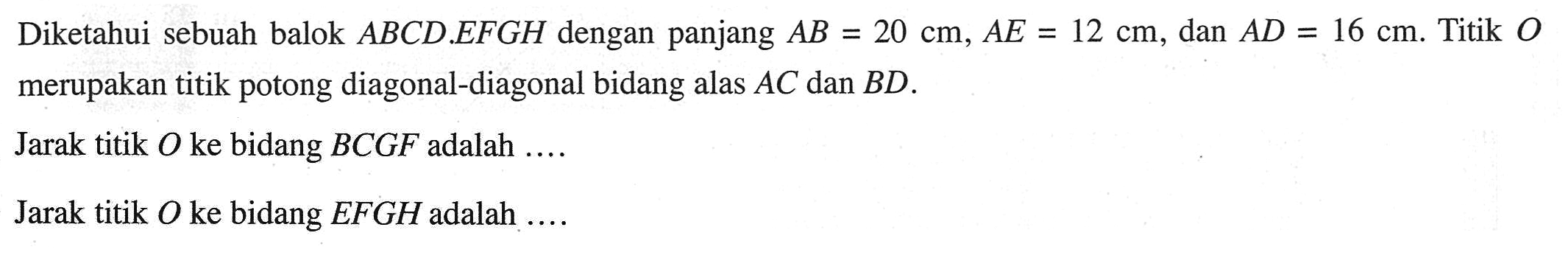Diketahui sebuah balok ABCD.EFGH dengan panjang AB=20 cm, AE=12 cm, dan AD=16 cm. Titik 0 merupakan titik potong diagonal-diagonal bidang alas AC dan BD. Jarak titik O ke bidang BCGF adalah Jarak titik 0 ke bidang EFGH adalah
