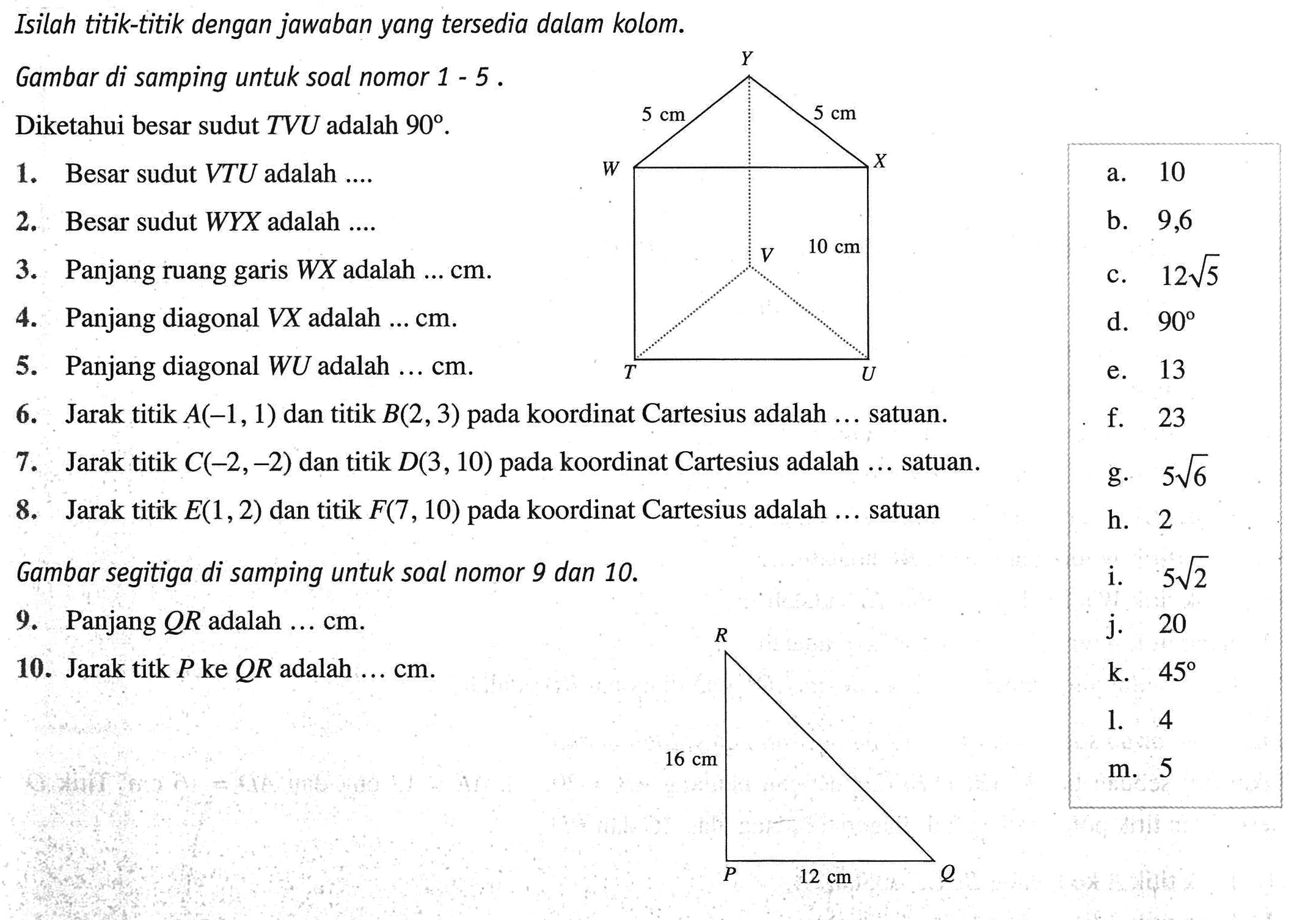 Isilah titik-titik dengan jawaban yang tersedia dalam kolom- Gambar di samping untuk soal nomor 1 5 5 cm 5 cm Diketahui besar sudut TVU adalah 90. 1. Besar sudut VTU adalah 2 Besar sudut WYX adalah 3.Panjang ruang WX adalah cm 4. Panjang diagonal VX adalah cm. 5.Panjang diagonal WU adalah cm. 6. Jarak titik A(-1,1) dan titik B(2,3) pada koordinat Cartesius adalah satuan. 7. titik C(-2,-2) dan titik D(3, 10) pada koordinat Cartesius adalah 8. Jarak titik E(1,2) dan titik F(7,10) pada koordinat Cartesius adalah satuan Gambar segitiga di samping untuk soal nomor 9 dan 10. 9. Panjang QR adalah cm. 10.Jarak titk P ke QR adalah cm