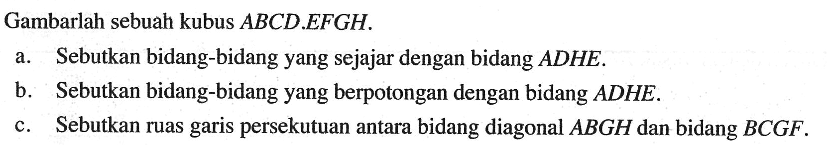 Gambarlah sebuah kubus  ABCD.EFGH.a. Sebutkan bidang-bidang yang sejajar dengan bidang  ADHE.b. Sebutkan bidang-bidang yang berpotongan dengan bidang  ADHE.c. Sebutkan ruas garis persekutuan antara bidang diagonal ABGH dan bidang BCGF.