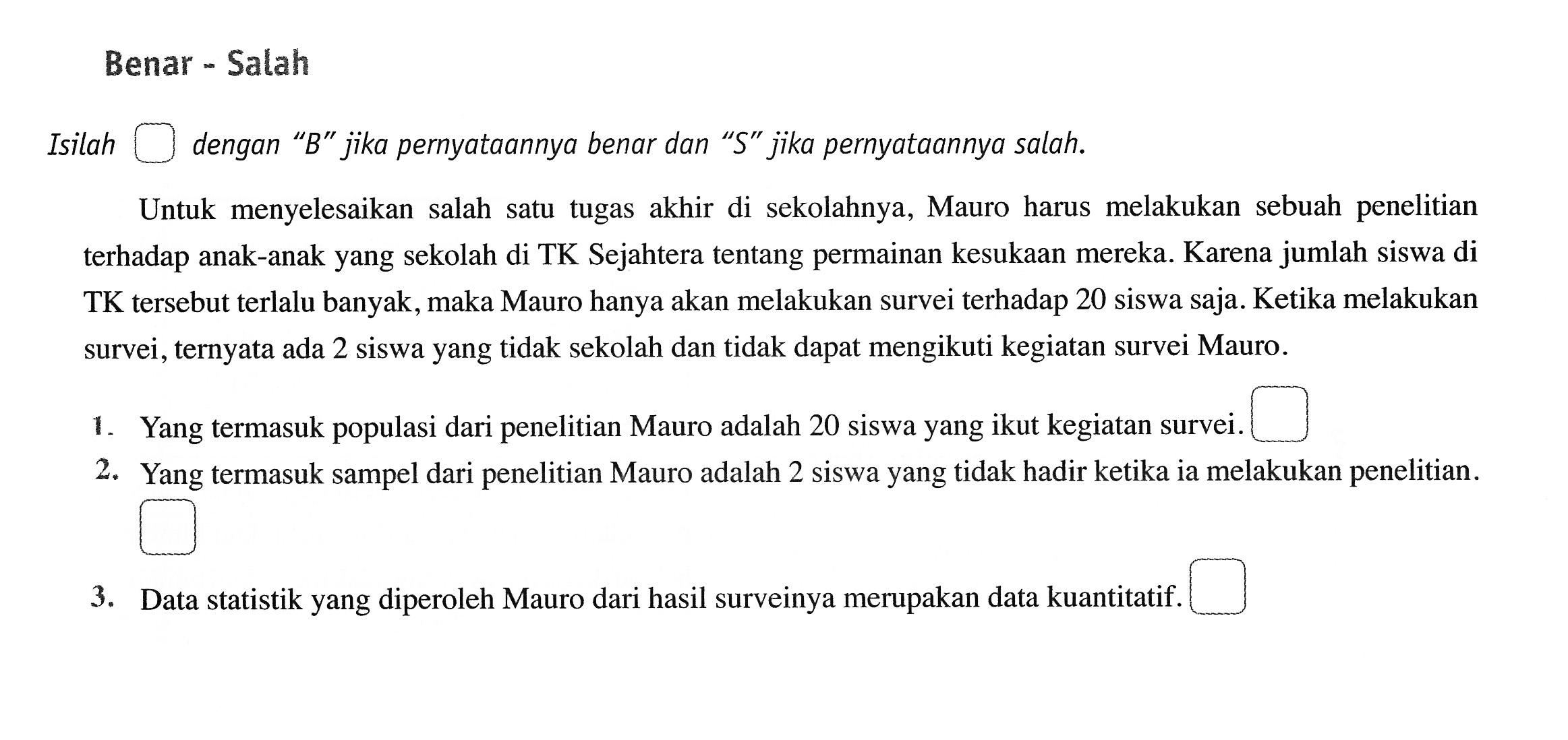 Benar - Salah 
Isilah persegi dengan "B" jika pernyataannya benar dan "S" jika pernyataannya salah. 
Untuk menyelesaikan salah satu tugas akhir di sekolahnya, Mauro harus melakukan sebuah penelitian terhadap anak-anak yang sekolah di TK Sejahtera tentang permainan kesukaan mereka. Karena jumlah siswa di TK tersebut terlalu banyak, maka Mauro hanya akan melakukan survei terhadap 20 siswa saja. Ketika melakukan survei, ternyata ada 2 siswa yang tidak sekolah dan tidak dapat mengikuti kegiatan survei Mauro. 
1. Yang termasuk populasi dari penelitian Mauro adalah 20 siswa yang ikut kegiatan survei. 
2. Yang termasuk sampel dari penelitian Mauro adalah 2 siswa yang tidak hadir ketika ia melakukan penelitian. 
3. Data statistik yang diperoleh Mauro dari hasil surveinya merupakan data kuantitatif.