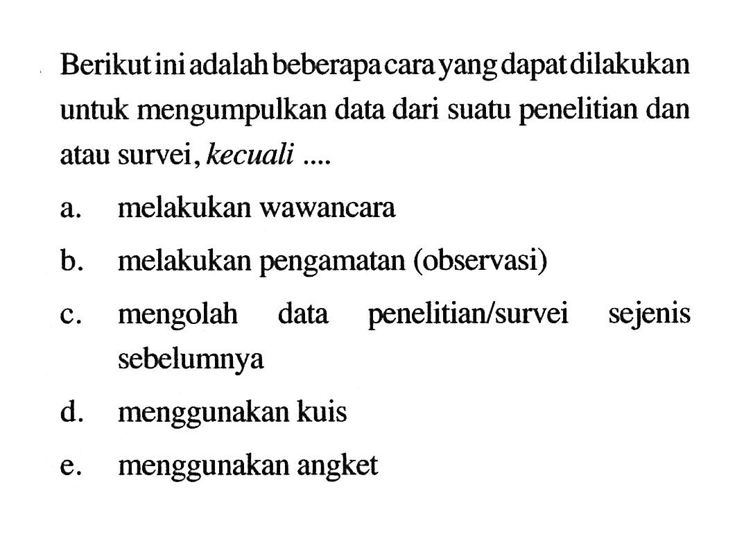 Berikut ini adalah beberapa cara yang dapat dilakukan untuk mengumpulkan data dari suatu penelitian dan atau survei, kecuali .... 
a. melakukan wawancara 
b. melakukan pengamatan (observasi) 
c. mengolah data penelitian/survei sejenis sebelumnya 
d. menggunakan kuis 
e. menggunakan angket