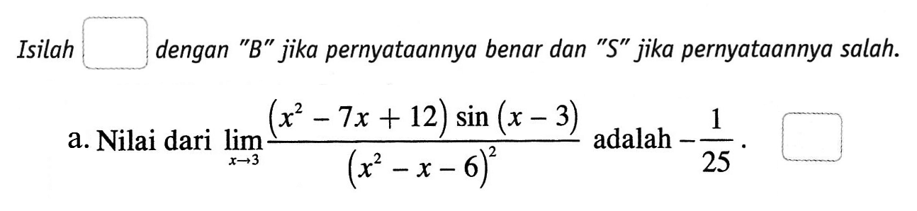 Isilah dengan "B" jika pernyataannya benar dan "S" jika pernyataannya salah. a. Nilai dari limit x -> 3 ((x^2-7x+12) sin(x-3))/(x^2-x-6)^2 adalah -1/25.