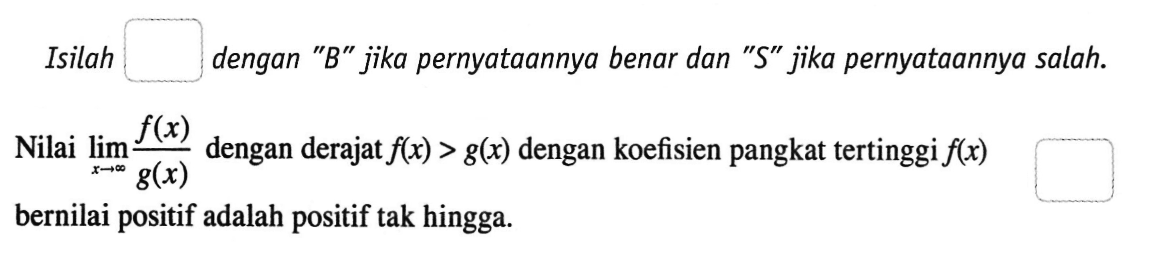 Isilah dengan 'B' jika pernyataannya benar dan 'S' jika pernyataannya salah. Nilai  lim  x->tak hingga f(x)/g(x)  dengan derajat  f(x)>g(x)  dengan koefisien pangkat tertinggi  f(x)  bernilai positif adalah positif tak hingga.