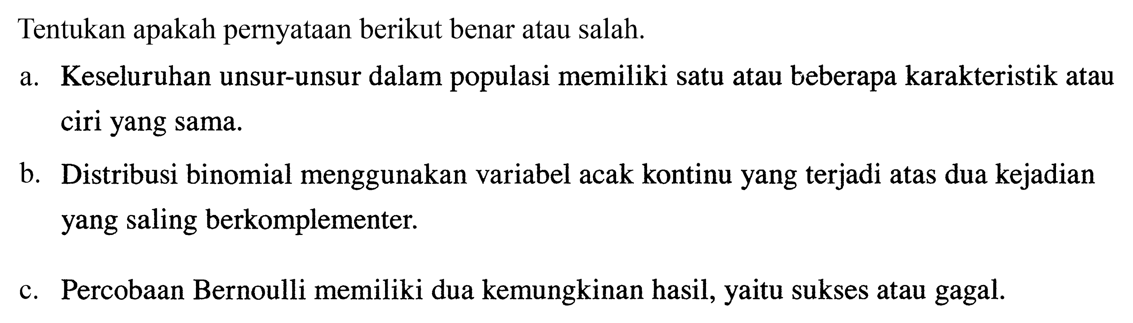 Tentukan apakah pernyataan berikut benar atau salah.
a. Keseluruhan unsur-unsur dalam populasi memiliki satu atau beberapa karakteristik atau ciri yang sama.
b. Distribusi binomial menggunakan variabel acak kontinu yang terjadi atas dua kejadian yang saling berkomplementer.
c. Percobaan Bernoulli memiliki dua kemungkinan hasil, yaitu sukses atau gagal.