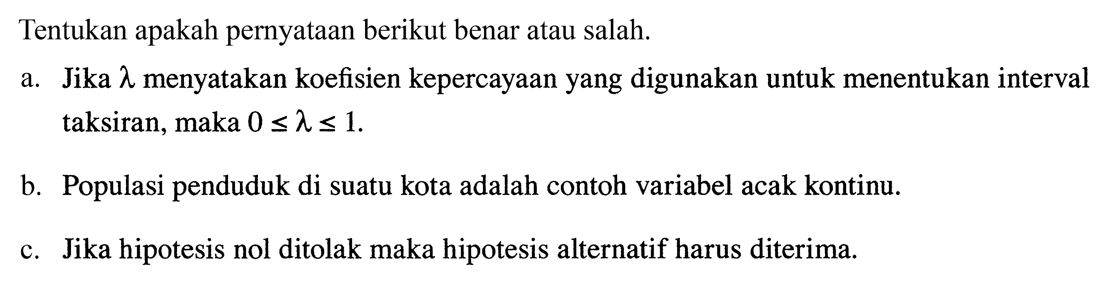 Tentukan apakah pernyataan berikut benar atau salah.  a. Jika  lambda  menyatakan koefisien kepercayaan yang digunakan untuk menentukan interval taksiran, maka  0<=lambda<=1. b. Populasi penduduk di suatu kota adalah contoh variabel acak kontinu. c. Jika hipotesis nol ditolak maka hipotesis alternatif harus diterima. 