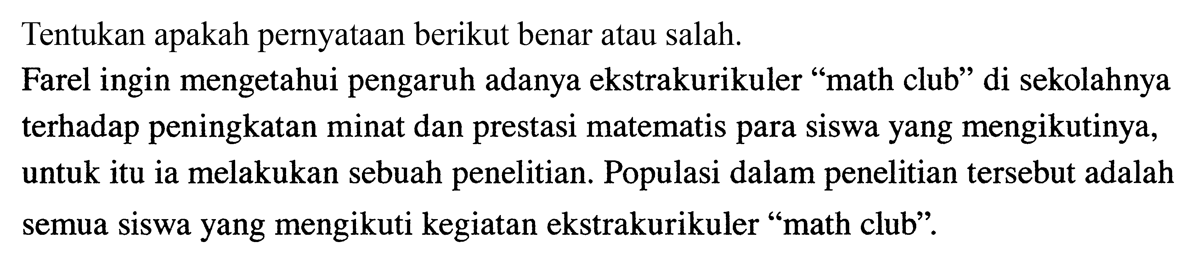 Tentukan apakah pernyataan berikut benar atau salah.
Farel ingin mengetahui pengaruh adanya ekstrakurikuler "math club" di sekolahnya terhadap peningkatan minat dan prestasi matematis para siswa yang mengikutinya, untuk itu ia melakukan sebuah penelitian. Populasi dalam penelitian tersebut adalah semua siswa yang mengikuti kegiatan ekstrakurikuler "math club".