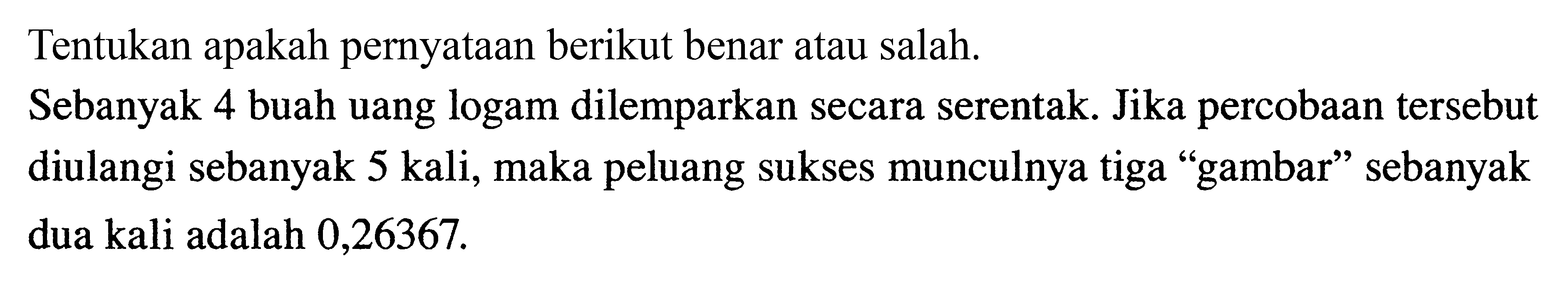 Tentukan apakah pernyataan berikut benar atau salah. Sebanyak 4 buah uang logam dilemparkan secara serentak. Jika percobaan tersebut diulangi sebanyak 5 kali, maka peluang sukses munculnya tiga 'gambar' sebanyak dua kali adalah 0,26367.