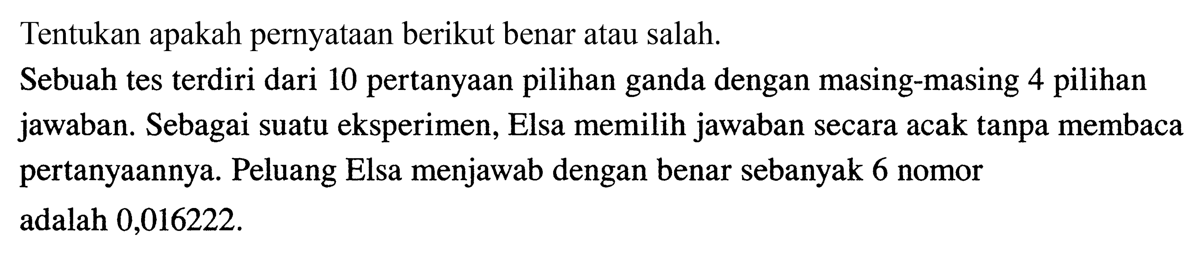 Tentukan apakah pernyataan berikut benar atau salah.Sebuah tes terdiri dari 10 pertanyaan pilihan ganda dengan masing-masing 4 pilihan jawaban. Sebagai suatu eksperimen, Elsa memilih jawaban secara acak tanpa membaca pertanyaannya. Peluang Elsa menjawab dengan benar sebanyak 6 nomor adalah 0,016222 .
