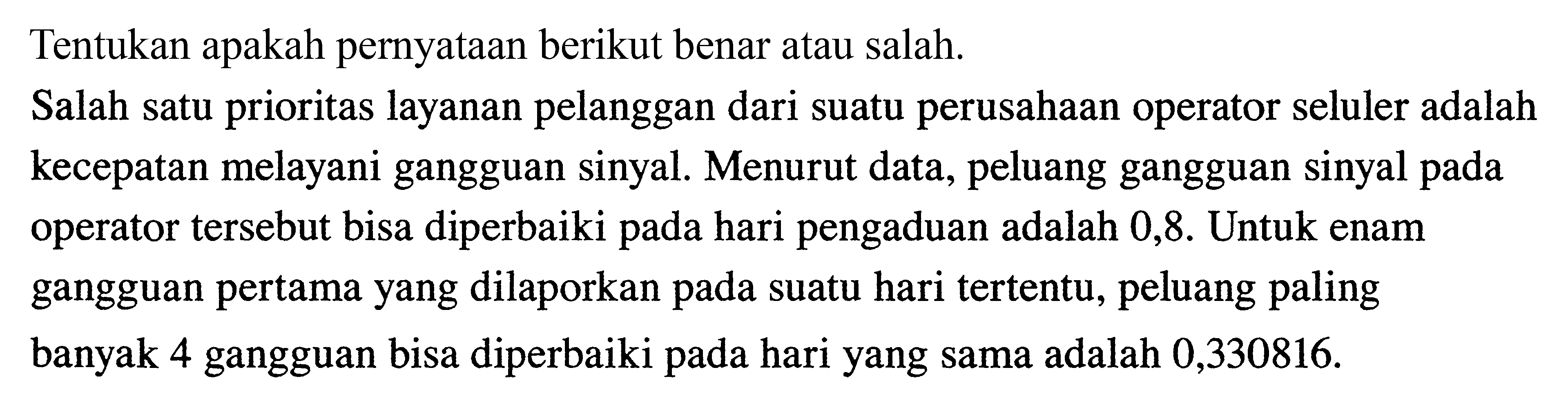 Tentukan apakah pernyataan berikut benar atau salah.Salah satu prioritas layanan pelanggan dari suatu perusahaan operator seluler adalah kecepatan melayani gangguan sinyal. Menurut data, peluang gangguan sinyal pada operator tersebut bisa diperbaiki pada hari pengaduan adalah 0,8 . Untuk enam gangguan pertama yang dilaporkan pada suatu hari tertentu, peluang paling banyak 4 gangguan bisa diperbaiki pada hari yang sama adalah 0,330816 .