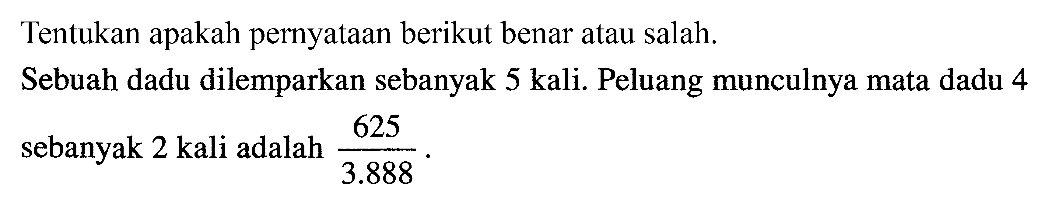 Tentukan apakah pernyataan berikut benar atau salah. 
Sebuah dadu dilemparkan sebanyak 5 kali. Peluang munculnya mata dadu 4 sebanyak 2 kali adalah 625/3.888.
