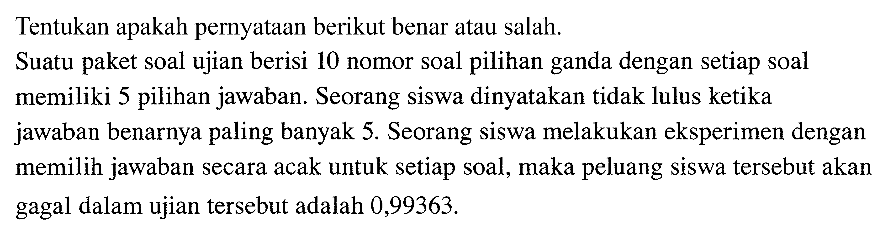 Tentukan apakah pernyataan berikut benar atau salah. Suatu paket soal ujian berisi 10 nomor soal pilihan ganda dengan setiap soal memiliki 5 pilihan jawaban. Seorang siswa dinyatakan tidak lulus ketika jawaban benarnya paling banyak 5. Seorang siswa melakukan eksperimen dengan memilih jawaban secara acak untuk setiap soal, maka peluang siswa tersebut akan gagal dalam ujian tersebut adalah 0,99363. 