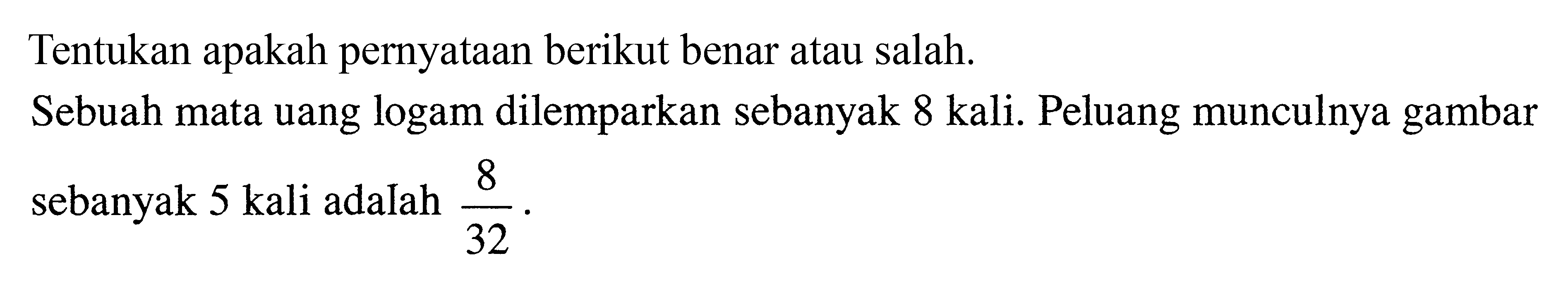 Tentukan apakah pernyataan berikut benar atau salah.Sebuah mata uang logam dilemparkan sebanyak 8 kali. Peluang munculnya gambar sebanyak 5 kali adalah 8/32.