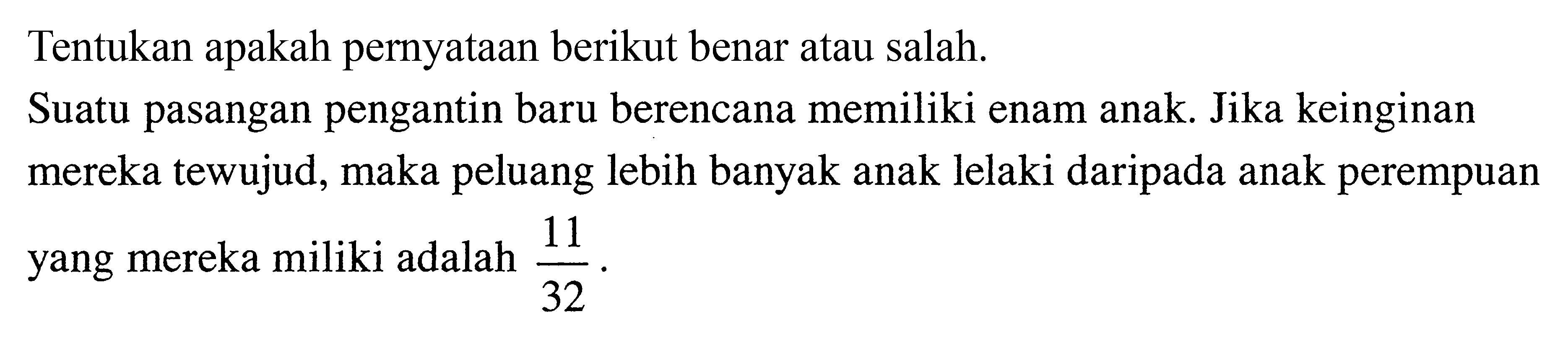 Tentukan apakah pernyataan berikut benar atau salah.
Suatu pasangan pengantin baru berencana memiliki enam anak. Jika keinginan mereka tewujud, maka peluang lebih banyak anak lelaki daripada anak perempuan yang mereka miliki adalah 11/32 .