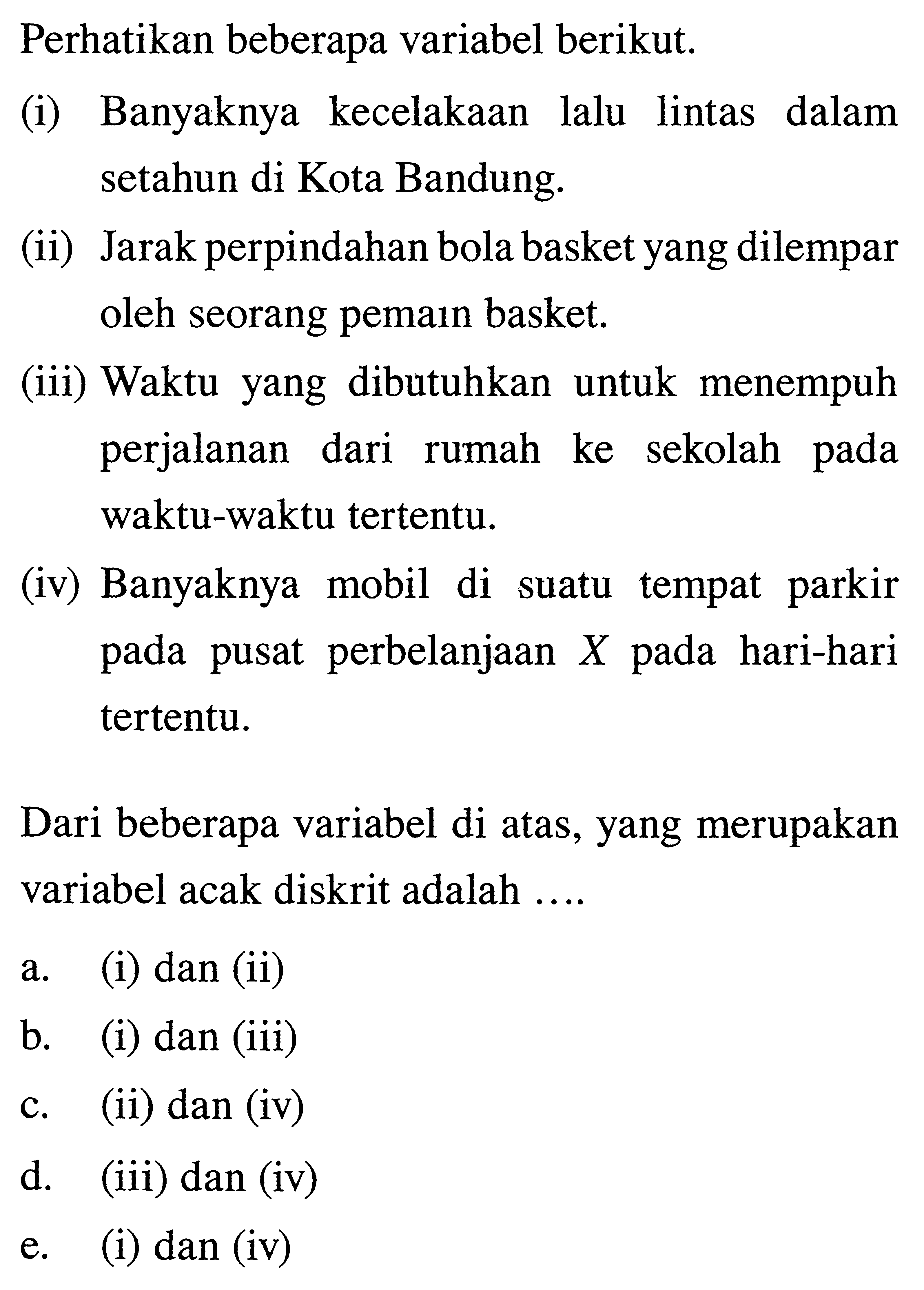 Perhatikan beberapa variabel berikut.(i) Banyaknya kecelakaan lalu lintas dalam setahun di Kota Bandung.(ii) Jarak perpindahan bola basket yang dilempar oleh seorang pemain basket.(iii) Waktu yang dibutuhkan untuk menempuh perjalanan dari rumah ke sekolah pada waktu-waktu tertentu.(iv) Banyaknya mobil di suatu tempat parkir pada pusat perbelanjaan X pada hari-hari tertentu.Dari beberapa variabel di atas, yang merupakan variabel acak diskrit adalah ....