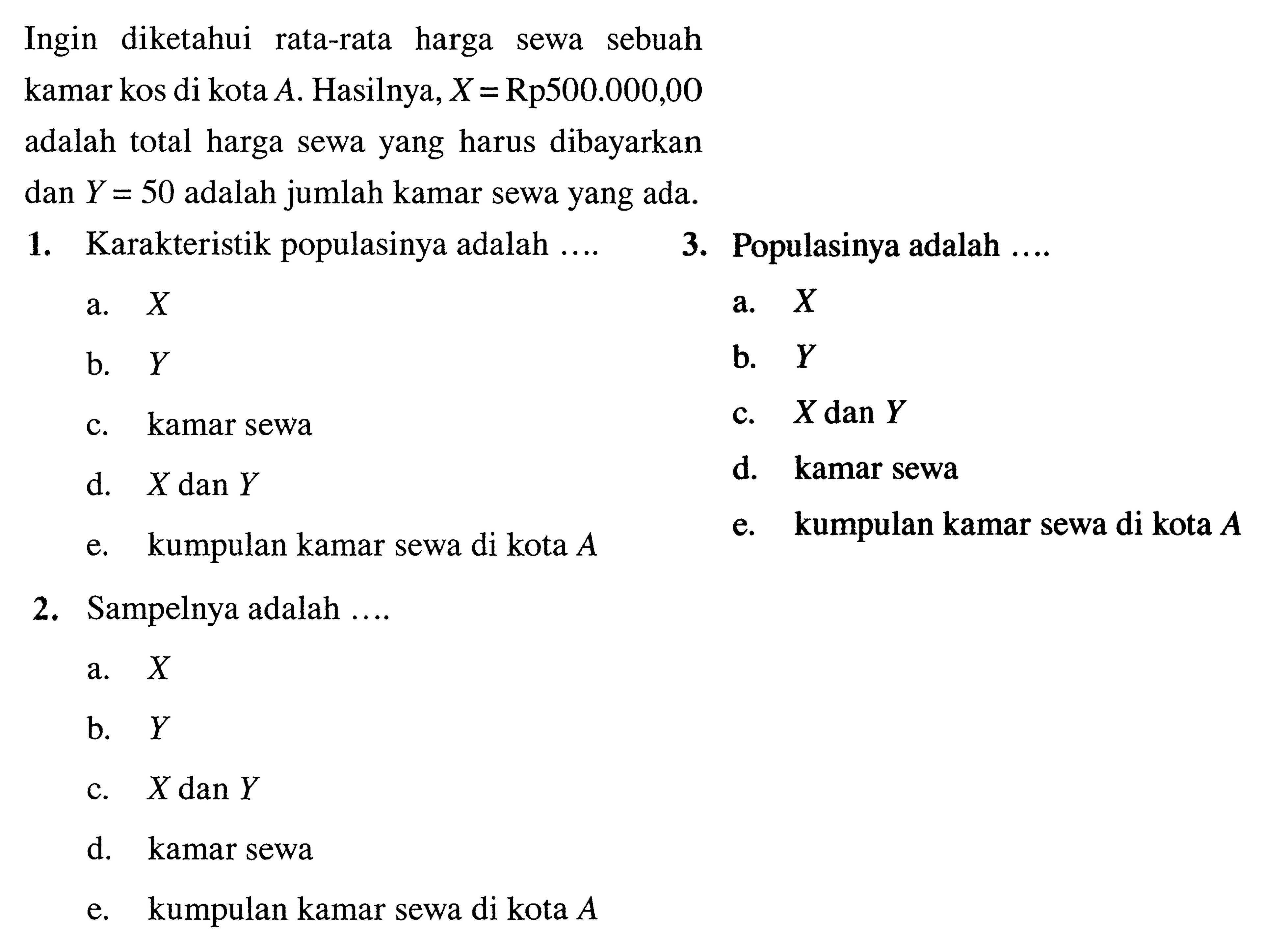 Ingin diketahui rata-rata harga sewa sebuah kamar kos di kota  A. Hasilnya, X=Rp500.000,00 adalah total harga sewa yang harus dibayarkan dan Y=50 adalah jumlah kamar sewa yang ada. 1. Karakteristik populasinya adalah ... a.  X b.  Y c. kamar sewa d.  X dan Y e. kumpulan kamar sewa di kota  A 3. Populasinya adalah ... a.  X b.  Y c.  X dan Y d. kamar sewa e. kumpulan kamar sewa di kota  A 2. Sampelnya adalah ... a.  X b.  Y c.  X dan Y d. kamar sewa e. kumpulan kamar sewa di kota  A 
